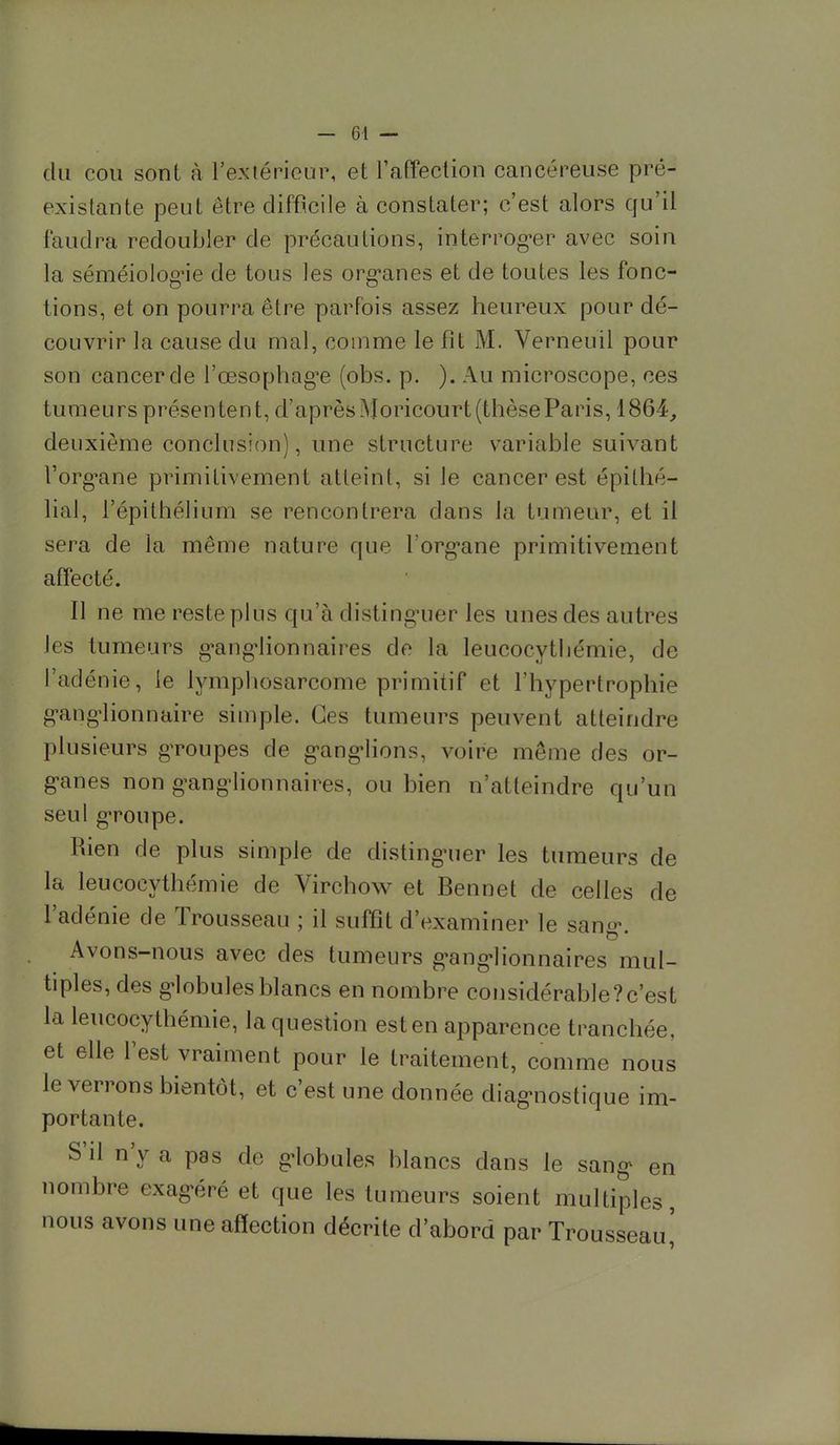 du cou sont à l'extérieur, et l'affection cancéreuse pré- existante peut être difficile à constater; c'est alors qu'il faudra redoubler de précautions, interroger avec soin la séméiologie de tous les organes et de toutes les fonc- tions, et on pourra être parfois assez heureux pour dé- couvrir la cause du mal, comme le fît M. Verneuil pour son cancer de l'œsophage (obs. p. ). Au microscope, ces tumeurs présen ten t, d'après Moricourt (thèse Paris, 1864, deuxième conclusion), une structure variable suivant l'organe primitivement atteint, si le cancer est épithé- lial, i'épithélium se rencontrera dans la tumeur, et il sera de la même nature que l'organe primitivement affecté. Il ne me reste plus qu'à distinguer les unes des autres Jes tumeurs ganglionnaires de la leucocythémie, de l'adénie, le lymphosarcome primitif et l'hypertrophie ganglionnaire simple. Ces tumeurs peuvent atteindre plusieurs groupes de ganglions, voire même des or- ganes non ganglionnaires, ou bien n'atteindre qu'un seul groupe. Rien de plus simple de distinguer les tumeurs de la leucocythémie de Virchow et Bennet de celles de l'adénie de Trousseau ; il suffît d'examiner le sang. Avons-nous avec des tumeurs ganglionnaires mul- tiples, des globules blancs en nombre considérable?c'est la leucocythémie, la question est en apparence tranchée, et elle l'est vraiment pour le traitement, comme nous le verrons bientôt, et c'est une donnée diagnostique im- portante. S'il n'y a pas de globules blancs dans le sang en nombre exagéré et que les tumeurs soient multiples, nous avons une affection décrite d'abord par Trousseau^