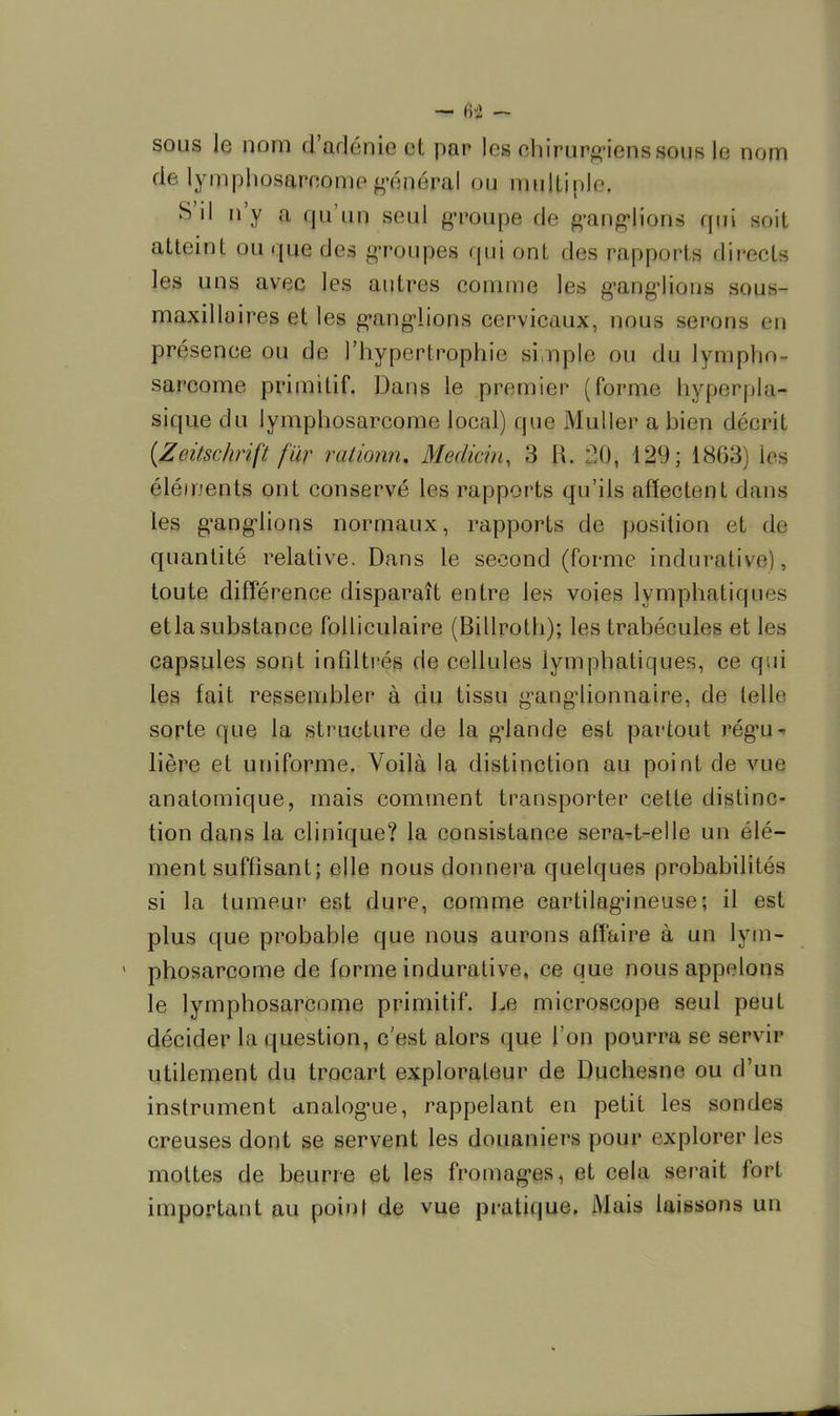 sous le nom d'adénic et par les chirurgiens sous le nom de lympliosareoine général ou multiple. S'il n'y a qu'un seid groupe de ganglions qui soit atteint ou qu© des groupes qui ont des rapporte directe les uns avec les autres comme les ganglions sous- maxillaires et les ganglions cervicaux, nous serons eq présence ou de l'hypertrophie simple ou du lympho- sarcome primitif. Dans le premier (forme hyperpla- sique du lymphosarcome local) que Muller ahien décrit (Zeitschrift far rationn. Médian, 3 II. gQ, 129; 1863) 1rs éléments ont conservé les rapports qu'ils affectent dans les ganglions normaux, rapports de position et de quantité relative. Dans le second (forme indurative), toute différence disparaît entre les voies lymphatiques etla substance folliculaire (Billroth); les trahécules et les capsules sont infiltrés de cellules lymphatiques, ce qui les fait ressembler à du tissu ganglionnaire, de telle sorte que la structure de la glande est partout régu- lière et uniforme. Voilà la distinction au point de vue anatomique, mais comment transporter cette distinc- tion dans la clinique? la consistance sera-t-elle un élé- ment suffisant; elle nous donnera quelques probabilités si la tumeur est dure, comme cartilagineuse; il est plus que probable que nous aurons affaire à un lym- phosarcome de forme indurative, ce que nous appelons le lymphosarcome primitif. Le microscope seul peut décider la question, c'est alors que l'on pourra se servir utilement du trocart explorateur de Duchesne ou d'un instrument analogue, rappelant en petit les sondes creuses dont se servent les douaniers pour explorer les mottes de beurre et les fromages, et cela serait fort important au point de vue pratique. Mais laissons un