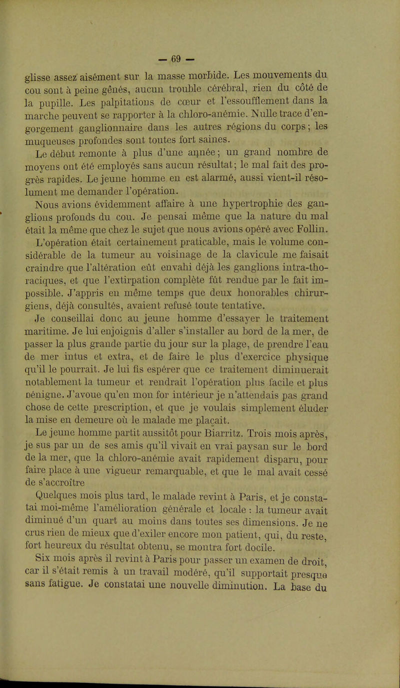 glisse assez aisément sur la masse morbide. Les mouvements du cou sont à peine gênés, aucun trouble cérébral, rien du côté de la pupille. Les palpitations de cœur et l'essoufflement dans la marche peuvent se rapporter à la chloro-anémie. Nulle trace d'en- gorgement ganglionnaire dans les autres régions du corps ; les muqueuses profondes sont toutes fort saines. Le début remonte à plus d'une année ; un grand nombre de moyens ont été employés sans aucun résultat ; le mal fait des pro- grès rapides. Le jeune homme en est alarmé, aussi vient-il réso- lument me demander l'opération. Nous avions évidemment affaire à une hypertrophie des gan- glions profonds du cou. Je pensai même que la nature du mal était la même que chez le sujet que nous avions opéré avec Follin. L'opération était certainement praticable, mais le volume con- sidérable de la tumeur au voisinage de la clavicule me faisait craindre que l'altération eût envahi déjà les ganglions intra-tho- raciques, et que l'extirpation complète fût rendue par le fait im- possible. J'appris en même temps que deux honorables chirur- giens, déjà consultés, avaient refusé toute tentative. Je conseillai donc au jeune homme d'essayer le traitement maritime. Je lui enjoignis d'aller s'installer au bord de la mer, de passer la plus grande partie du joui* sur la plage, de prendre l'eau de mer intus et extra, et de faire le plus d'exercice physique qu'il le pourrait. Je lui fis espérer que ce traitement diminuerait notablement la tumeur et rendrait l'opération plus facile et plus Dénigne. J'avoue qu'en mon for intérieur je n'attendais pas grand chose de cette prescription, et que je voulais simplement éluder la mise en demeure où le malade me plaçait. Le jeune homme partit aussitôt pour Biarritz. Trois mois après, je sus par un de ses amis qu'il vivait en vrai paysan sur le bord de la mer, que la chloro-anémie avait rapidement disparu, pour fane place à une vigueur remarquable, et que le mal avait cessé de s'accroître Quelques mois plus tard, le malade revint à Paris, et je consta- tai moi-même l'amélioration générale et locale : la tumeur avait diminué d'un quart au moins dans toutes ses dimensions. Je ne crus rien de mieux que d'exiler encore mon patient, qui, du reste, fort heureux du résultat obtenu, se montra fort docile. Six mois après il revint à Paris pour passer un examen de droit, car il s'était remis à un travail modéré, qu'il supportait presque sans fatigue. Je constatai une nouvelle diminution. La base du