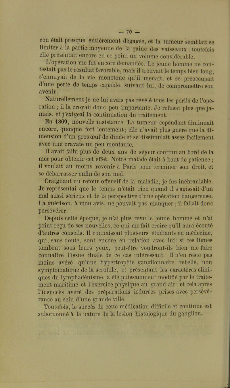 cou était presque entièrement dégagée, et la tumeur semblait se limiter à la partie moyenne de la gaine des vaisseaux ; toutefois elle présentait encore en ce point un volume considérable. L'opération me fut encore demandée. Le jeune homme ne con- testait pas le résultat favorable, mais il trouvait le temps bien long, s'ennuyait de la vie monotone qu'il menait, et se préoccupait d'une perte de temps capable, suivant lui, de compromettre son avenir. Naturellement je ne lui avais pas révélé tous les périls de l'opé- ration ; il la croyait donc peu importante. Je refusai plus que ja- mais, et j'exigeai la continuation du traitement. En 1869, nouvelle insistance. La tumeur cependant diminuait encore, quoique fort lentement ; elle n'avait plus guère que la di- mension d'un gros œuf de dinde et se dissimulait assez facilement avec une cravate un peu montante. Il avait fallu plus de deux ans de séjour continu au bord de la mer pour obtenir cet effet. Notre malade était à bout de patience ; il voulait au moins revenir à Paris pour terminer son droit, et se débarrasser enfin de son mal. Craignant un retour offensif de la maladie, je fus inébranlable. Je représentai que le temps n'était rien quand il s'agissait d'un mal aussi sérieux et de la perspective d'une opération dangereuse. La guérison, à mon avis, ne pouvait pas manquer ; il fallait donc persévérer. Depuis cette époque, je n'ai plus revu le jeune homme et n'ai point reçu de ses nouvelles, ce qui me fait croire qu'il aura écouté d'autres conseils. Il connaissait plusieurs étudiants en médecine, qui, sans doute, sont encore en relation avec lui; si ces lignes tombent sous leurs yeux, peut-être voudront-ils bien me faire connaître l'issue finale de ce cas intéressant. Il n'en reste pas moins avéré qu'une hypertrophie ganglionnaire rebelle, non symptomatique de la scrofule, et présentant les caractères clini- ques du lymphadénisme, a été puissamment modifié par le traite- ment maritime et l'exercice physique au grand air; et cela après l'insuccès avéré des préparations iodurées prises avec persévé- rance au sein d'une grande ville. Toutefois, le succès de cette médication difficile et continue est subordonné à la nature de la lésion histologique du ganglion.