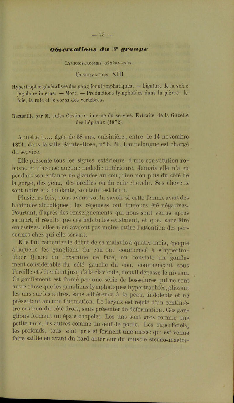 Observations «fit 3e groupe. Lymphosarcomes généralisés. Observation XIII Hypertrophie généralisée des ganglions lymphatiques. — Ligature de la vekc jugulaire interne. — Mort. — Productions lymphoïdes dans la plèvre, le foie, la rate et le corps des vertèbres. Recueillie par M. Jules Castiaux, interne du service. Extraite de la Gazelle des hôpitaux (1872). Annette L..., âgée de 58 ans, cuisinière, entre, le 14 novembre 1871, dans la salle Sainte-Rose, n°6. M. Lannelongue est chargé du service. Elle présente tous les signes extérieurs d'une constitution ro- buste, et n'accuse aucune maladie antérieure. Jamais elle n'a eu pendant son enfance de glandes au cou ; rien non plus du côté de la gorge, des yeux, des oreilles ou du cuir chevelu. Ses cheveux sont noirs et abondants, son teint est brun. Plusieurs fois, nous avons voulu savoir si cette femme avait des habitudes alcooliques ; les réponses ont toujours été négatives. Pourtant, d'après des renseignements qui nous sont venus après sa mort, il résulte que ces habitudes existaient, et que, sans être excessives, elles n'en avaient pas moins attiré l'attention des per- sonnes chez qui elle servait. Elle fait remonter le début de sa maladie à quatre mois, époque à laquelle les ganglions du cou ont commencé à s'hypertro- phier. Quand on l'examine de face, on constate un gonfle- ment considérable du côté gauche du cou, commençant sous l'oreille et s'étendant jusqu'à la clavicule, dont il dépasse le niveau. Ce gonflement est formé par une série de bosselures qui ne sont autre chose que les ganglions lymphatiques hypertrophiés, glissant les uns sur les autres, sans adhérence à la peau, indolents et ne présentant aucune fluctuation. Le larynx est rejeté d'un centimè- tre environ du côté droit, sans présenter de déformation. Ces gan- glions forment un épais chapelet. Les uns sont gros comme une petite noix, les autres comme un œuf de poule. Les superficiels, les profonds, tous sont pris et forment une masse qui est venue faire saillie en avant du bord antérieur du muscle sterno-mastoï-