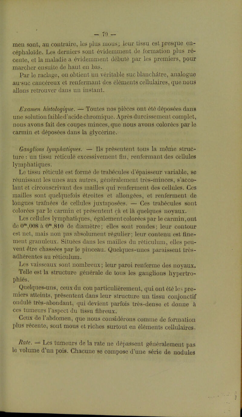 - n - men sont, au contraire, les plus mous; leur tissu est presque en- céphaloïde. Les derniers sont évidemment de formation plus ré- cente, et la maladie a évidemment débuté par les premiers, pour marcher ensuite de haut en bas. Par le raclage, on obtient un véritable suc blanchâtre, analogue au-suc cancéreux et renfermant des éléments cehulaires, que nous allons retrouver dans un instant. Examen histologique. — Toutes nos pièces ont été déposées dans une solution faible d'acide chromique. Après durcissement complet, nous avons fait des coupes minces, que nous avons colorées par le carmin et déposées dans la glycérine. Ganglions lymphatiques. — Ils présentent tous la même struc- ture : un tissu réticulé excessivement fin, renfermant des cellules lymphatiques. Le tissu réticulé est formé de trabécules d'épaisseur variable, se réunissant les unes aux autres, généralement très-minces, s'acco- lant et circonscrivant des mailles qui renferment des cellules. Ces mailles sont quelquefois étroites et allongées, et renferment de longues traînées de cellules juxtaposées. — Ces trabécules sont colorées par le carmin et présentent çà et là quelques noyaux. Les cellules lymphatiques, également colorées par le carmin, ont de 0m,008 à 0m,810 de diamètre; elles sont rondes; leur contour est net, mais non pas absolument régulier; leur contenu est fine- ment granuleux. Situées dans les mailles du réticulum, elles peu- vent être chassées par le pinceau. Quelques-unes paraissent très- adhérentes au réticulum. Les vaisseaux sont nombreux ; leur paroi renferme des noyaux. Telle est la structure générale de tous les ganglions hypertro- phiés. Quelques-uns, ceux du cou particulièrement, qui ont été les pre- miers atteints, présentent dans leur structure un tissu conjonctif ondulé très-abondant, qui devient parfois très-dense et donne à ces tumeurs l'aspect du tissu fibreux. Ceux de l'abdomen, que nous considérons comme de formation plus récente, sont mous et riches surtout en éléments cellulaires- Rate. — Les tumeurs de la rate ne dépassent généralement pas le volume d'un pois. Chacune se compose d'une série de nodules