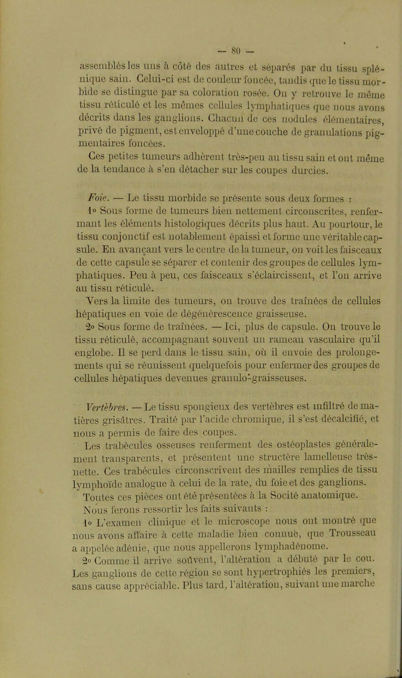 assemblés les uns à côté des autres et séparés par du tissu splé- nique sain. Celui-ci est de couleur foncée, tandis que le tissu mor- bide se distingue par sa coloration rosée. On y retrouve le même tissu réticulé et les mêmes cellules lymphatiques que nous avons décrits dans les ganglions. Chacun de ces nodules élémentaires, privé de pigment, est enveloppé d'une couche de granulations pig- mentaires foncées. Ces petites tumeurs adhèrent très-peu au tissu sain et ont même de la tendance à s'en détacher sur les coupes durcies. Foie. — Le tissu morbide se présente sous deux formes : \o Sous forme de tumeurs bien nettement circonscrites, renfer- mant les éléments histologiques décrits plus haut. Au pourtour, le tissu conjonctif est notablement épaissi et forme une véritable cap- sule. En avançant vers le centre de la tumeur, on voit les faisceaux de cette capsule se séparer et contenir des groupes de cellules lym- phatiques. Peu à peu, ces faisceaux s'éclaircissent, et l'on arrive au tissu réticulé. Vers la limite des tumeurs, on trouve des tramées de cellules hépatiques en voie de dégénérescence graisseuse. 2o Sous forme de traînées. — Ici, plus de capsule. On trouve le tissu réticulé, accompagnant souvent un rameau vasculaire qu'il englobe. Il se perd dans le tissu sain, où il envoie des prolonge- ments qui se réunissent quelquefois pour enfermer des groupes de cellules hépatiques devenues granulo1graisseuses. Vertèbres. — Le tissu spongieux des vertèbres est infiltré de ma- tières grisâtres. Traité par l'acide chromique, il s'est décalcifié, et nous a permis de faire des coupes. Les trabécules osseuses renferment des ostéoplastes générale- ment transparents, et présentent une structère lamelleuse très- nette. Ces trabécules circonscrivent des mailles remplies de tissu lymphoïde analogue à celui de la rate, du foie et des ganglions. Toutes ces pièces ont été présentées à la Socité anatomique. Nous ferons ressortir les faits suivants : do L'examen clinique et le microscope nous ont montré que nous avons affaire h cette maladie bieu connuè, que Trousseau a appelée adénie, que nous appellerons lymphadénome. 2o Comme il arrive souvent, l'altération a débuté par le cou. Les ganglions de cette région se sont hypertrophiés les premiers, sans cause appréciable. Plus tard, l'altération, suivant une marche