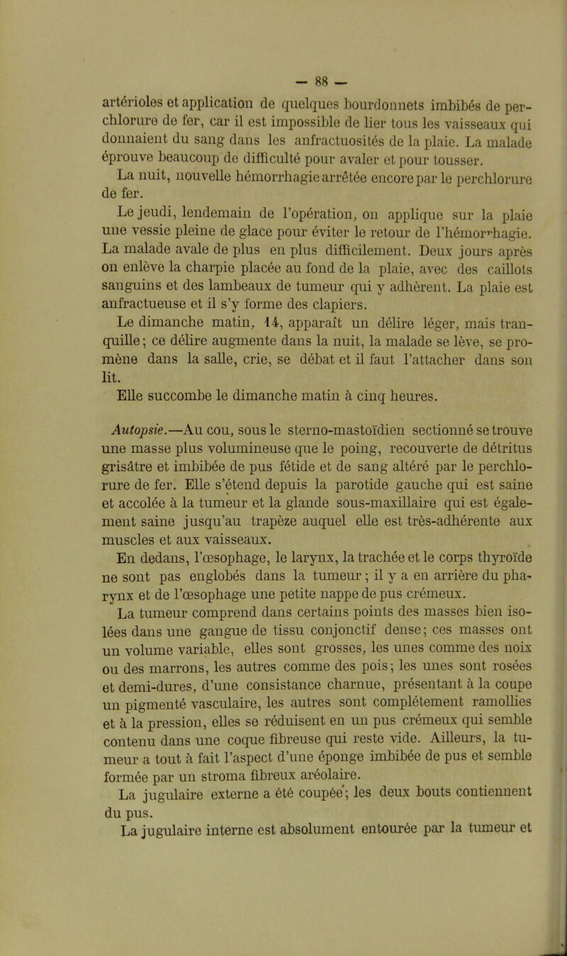 artérioles et application de quelques bourdon nets imbibés de per- chlorure de fer, car il est impossible de lier tous les vaisseaux qui donnaient du sang dans les anfractuosités de la plaie. La malade éprouve beaucoup de difficulté pour avaler et pour tousser. La nuit, nouvelle hémorrhagie arrêtée encore par le perchlorure de fer. Le jeudi, lendemain de l'opération, on applique sur la plaie une vessie pleine de glace pour éviter le retour de l'hémoHiagie. La malade avale de plus en plus difficilement. Deux jours après on enlève la charpie placée au fond de la plaie, avec des caillots sanguins et des lambeaux de tumeur qui y adhèrent. La plaie est anfractueuse et il s'y forme des clapiers. Le dimanche matin, 14, apparaît un délire léger, mais tran- quille ; ce délire augmente dans la nuit, la malade se lève, se pro- mène dans la salle, crie, se débat et il faut l'attacher dans son lit. Elle succombe le dimanche matin à cinq heures. Autopsie.—Au cou, sous le sterno-mastoïdien sectionné se trouve une masse plus volumineuse que le poing, recouverte de détritus grisâtre et imbibée de pus fétide et de sang altéré par le perchlo- rure de fer. Elle s'étend depuis la parotide gauche qui est saine et accolée à la tumeur et la glande sous-maxillaire qui est égale- ment saine jusqu'au trapèze auquel elle est très-adhérente aux muscles et aux vaisseaux. En dedans, l'œsophage, le larynx, la trachée et le corps thyroïde ne sont pas englobés dans la tumeur ; il y a en arrière du pha- rynx et de l'œsophage une petite nappe de pus crémeux. La tumeur comprend dans certains points des masses bien iso- lées dans une gangue de tissu conjonctif dense; ces masses ont un volume variable, elles sont grosses, les unes comme des noix ou des marrons, les autres comme des pois; les unes sont rosées et demi-dures, d'une consistance charnue, présentant à la coupe un pigmenté vasculaire, les autres sont complètement ramollies et à la pression, elles se réduisent en un pus crémeux qui semble contenu dans une coque fibreuse qui reste vide. Ailleurs, la tu- meur a tout à fait l'aspect d'une éponge imbibée de pus et semble formée par un stroma fibreux aréolaire. La jugulaire externe a été coupée; les deux bouts contiennent du pus. La jugulaire interne est absolument entourée par la tumeur et