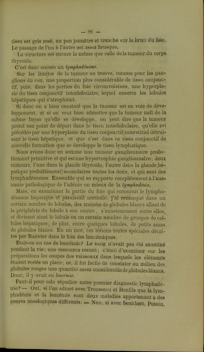 tissu est gris rosé, un peu jaunâtre et tranche sur le brun du t'oie. Le passage de l'un à l'autre est assez brusque. La structure est encore la même que celle de la tumeur du corps thyroïde. C'est donc encore un lymphadènome. Sur les limites de la tumeur on trouve, comme pour les gan- glions du cou, une proportion plus considérable de tissu conjonc- tif, puis, dans les parties du foie circonvoisines, une hyperpla- sie du tissu conjonctif interlobulaire, lequel enserre les lobules hépatiques qui s'atrophient. Si donc -on a bien constaté que la tumeur est en voie de déve- loppement, et si on veut bien admettre que la tumeur naît de la même façon qu'elle se développe, on peut dire que la tumeur prend son point de départ dans le tissu interlobulaire, qu'elle est précédée par une hyperplasie du tissu conjonctif interstitiel détrui- sant le tissu hépatique, et que c'est dans ce tissu conjonctif de nouvelle formation que se développe le tissu lymphatique. Nous avons donc en somme une tumeur ganglionnaire proba- blement primitive et qui estime hypertrophie ganglionnaire; deux tumeurs, l'une dans la glande thyroïde, l'autre dans la glande hé- patique probablement] secondaires toutes les deux, et qui sont des lymphadénomes. Ensemble qui se rapporte complètement à l'ana- tomie pathologique de l'adénie ou mieux de la lymphadénie. Mais, en examinant la partie du foie qui entourait le lympha- dènome hépatique et paraissait normale, j'ai remarqué dans un certain nombre de lobules, des trainées de globules blancs allant de la périphérie du lobule à son centre, s'anastomosant entre elles, et divisant ainsi le lobule en un certain nombre de groupes de cel- lules hépatiques; de plus, entre quelques lobules, de petits amas de globules blancs. En un mot, ces lésions toutes spéciales décri- tes par Ranvier dans le foie des leucémiques. Etait-ce un cas de leucémie? Le sang n'avait pas été examiné pendant la vie; une ressource restait; c'était d'examiner sur les préparations les coupes des vaisseaux dans lesquels les éléments étaient restés en place; or, il fut facile de constater au milieu des globules rouges une quantité assez considérable de globules blancs. Donc, il y avait eu leucémie. Faut-il pour cela répudier notre premier diagnostic lymphadé- nie? — Oui, si l'on admet avec Trousseau et Bonfils que la lym- phadénie et la leucémie sont deux maladies appartenant à des genres nosologiques différents. — Non, si avec Isambert, Potain