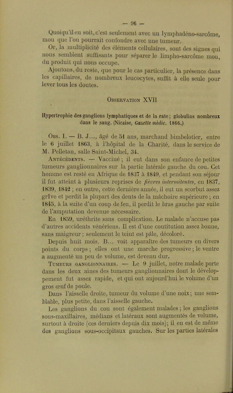 Quoiqu'il en soit, c'est seulement avec un lymphadéno-sarcôme, mou que l'on pourrait confondre avec une tumeur. Or, la multiplicité des éléments cellulaires, sont des signes qui nous semblent suffisants pour séparer le limpho-sarcôme mou, du produit qui nous occupe. Ajoutons, du reste, que pour le cas particulier, la présence dans les capillaires, de nombreux leucocytes, suffit à elle seule poul- ie ver tous les doutes. Observation XVII Hypertrophie des ganglions lymphatiques et de la rate; globulins nombreux dans le sang. (Nicaise, Gazette mèdic. 1866.) Obs. I. — B. J..., âgé de 51 ans, marchand bimbelotier, entre le 6 juillet 1863, à l'hôpital de la Charité, dans le service de M. Pelletan, salle Saint-Michel, 34. Antécédents. — Vacciné ; il eut dans son enfance de petites tumeurs ganglionnaires sur la partie latérale gauche du cou. Cet homme est resté en Afrique de 1837 à 1849, et pendant son séjour il fut atteint à plusieurs reprises de fièvres intermitent.es, en 1837, 1839, 1842 ; en outre, cette dernière année, il eut un scorbut assez grive et perdit la plupart des dents de la mâchoire supérieure ; en 1845, à la suite d'un coup de feu, il perdit le bras gauche par suite de l'amputation devenue nécessaire. En 1859, uréthrite sans complication. Le malade n'accuse pas d'autres accidents vénériens. Il est d'une contitution assez bonne, sans maigreur ; seulement le teint est pâle, décoloré. Depuis huit mois, B... voit apparaître des tumeurs en divers points du corps ; elles ont une marche progressive ; le ventre a augmenté un peu de volume, est devenu dur. Tumeurs ganglionnaires. — Le 9 juillet, notre malade porte dans les deux aines des tumeurs ganglionnaires dont le dévelop- pement fut assez rapide, et qui ont aujourd'hui le volume d'un gros œuf de poule. Dans l'aisselle droite, tumeur du volume d'une noix ; une sem- blable, plus petite, dans l'aisselle gauche. Les ganglions du cou sont également malades ; les ganglions sous-maxillaires, médians et latéraux sont augmentés de volume, surtout à droite (ces derniers depuis dix mois); il en est de même des ganglions sous-occipitaux gauches. Sur les parties latérales