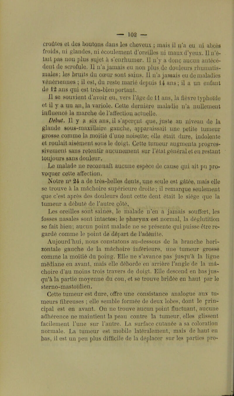 croûtes et des boutons dans les cheveux ; mais il n'a eu ni abcès froids, ni glandes, ni écoulement d'oreilles ni maux d'yeux. Il n'é- tait pas non plus sujet à s'enrhumer. Il n'y a doue aucun antécé- dent de scrofule. Il n'a jamais eu non plus.de douleurs rhumatis- males; les bruits du cœur sont sains. Il n'a jamais eu de maladies vénériennes ; il est, du reste marié depuis 14 ans ; il a un enfant de i°2 ans qui est très-bien portant. Il se souvient d'avoir eu, vers l'âge de II ans, la fièvre typhoïde et il y a un an, la variole. Cette dernière maladie n'a nullement influencé la marche de l'affection actuelle. Début. Il y a six ans, il s'aperçut que, juste au niveau de la glande sous-maxillaire gauche, apparaissait une petite tumeur grosse comme la moitié d'une noisette; elle était dure, indolente et roulait aisément sous le doigt. Cette tumeur augmenta progres- sivement sans retentir aucunement sur l'état général et en restant toujours sans douleur. Le malade ne reconnaît aucune espèce de cause qui ait pu pro- voquer cette affection, îtfotre n° 24 a de très-belles dents, une seule est gâtée, mais elle se trouve à la mâchoire supérieure droite ; il remarque seulement que c'est après des douleurs dont cette dent était le siège que la tumeur a débuté de l'autre côté, Les oreilles sont saines, le malade n'en a jamais souffert, les fosses nasales sont intactes; le pharynx est normal, la déglutition se fait bien; aucun point malade ne se présente qui puisse être re- gardé comme le point de départ de l'adénite. Aujourd'hui, nous constatons au-dessous de la branche hori- zontale gauche de la mâchoire inférieure, une tumeur grosse comme la moitié du poing. Elle ne s'avance pas jusqu'à la ligne médiane en avant, mais elle déborde en arrière l'angle de la mâ- choire d'au moins trois travers de doigt. Elle descend en bas jus- qu'à la partie moyenne du cou, et se trouve bridée en haut par le sterno-mastoïdien. Cette tumeur est dure, offre une consistance analogue aux tu- meurs fibreuses ; elle semble formée de deux lobes, dont le prin- cipal est en avant. On ne trouve aucun point fluctuant, aucune adhérence ne maintient la peau contre la tumeur, elles glissent facilement l'une sur l'autre. La surface cutanée a sa coloration normale. La tumeur est mobile latéralement, mais de haut en bas, il est un peu plus difficile de la déplacer sur les parties pro-
