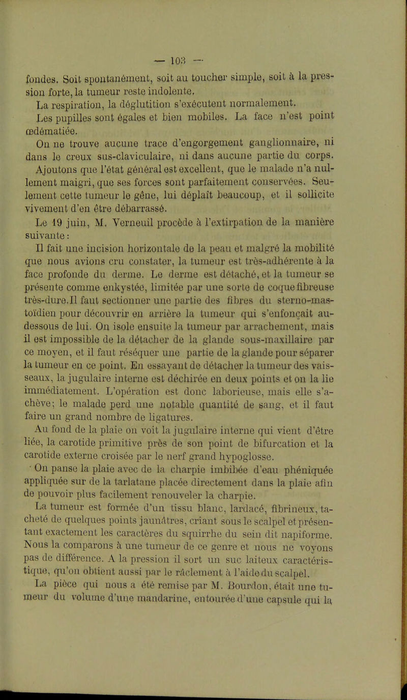 fondes. Soit spontanément, soit au toucher simple, soit à la pres- sion forte, la tumeur reste indolente, La respiration, la déglutition s'exécutent normalement. Les pupilles sont égales et bien mobiles. La face n'est point œdômatiée. On ne trouve aucune trace d'engorgement ganglionnaire, ni dans le creux sus-claviculaire, ni dans aucune partie du corps. Ajoutons que l'état général est excellent, que le malade n'a nul- lement maigri, que ses forces sont parfaitement conservées. Seu- lement cette tumeur le gêne, lui déplaît beaucoup, et il sollicite vivement d'en être débarrassé. Le 19 juin, M. Verneuil procède à l'extirpation de la manière suivante : Il fait une incision horizontale de la peau et malgré la mobilité que nous avions cru constater, la tumeur est très-adhérente à la face profonde du derme. Le derme est détaché, et la tumeur se présente comme enkystée, limitée par une sorte de coque fibreuse très-dure.Il faut sectionner une partie des fibres du sterno-rnas- toïdien pour découvrir en arrière la tumeur qui s'enfonçait au- dessous de lui. On isole ensuite la tumeur par arrachement, mais il est impossible de la détacher de la glande sous-maxillaire par ce moyen, et il faut réséquer une partie de la glande pour séparer la tumeur en ce point. En essayant de détacher la tumeur des vais- seaux, la jugulaire interne est déchirée en deux points et on la lie immédiatement. L'opération est donc laborieuse, mais elle s'a- chève ; le malade perd une notable quantité de sang, et il faut faire un grand nombre de ligatures. Au fond de la plaie on voit la jugulaire interne qui vient d'être liée, la carotide primitive près de son point de bifurcation et la carotide externe croisée par le nerf grand hypoglosse. • On panse la plaie avec de la charpie imbibée d'eau phéniquée appliquée sur de la tarlatane placée directement dans la plaie afin de pouvoir plus facilement renouveler la charpie. La tumeur est formée d'un tissu blanc, lardacé, fibrineux, ta- cheté de quelques points jaunâtres, criant sous le scalpel et présen- tant exactement les caractères du squirrhe du sein dit napiforme. Nous la comparons à une tumeur de ce genre et nous ne voyons pas de différence. A la pression il sort un suc laiteux caractéris- tique, qu'on obtient aussi par le râclement à l'aide du scalpel. La pièce qui nous a été remise par M. Bourdon, était une tu- meur du volume d'une mandarine, entourée d'une capsule qui la