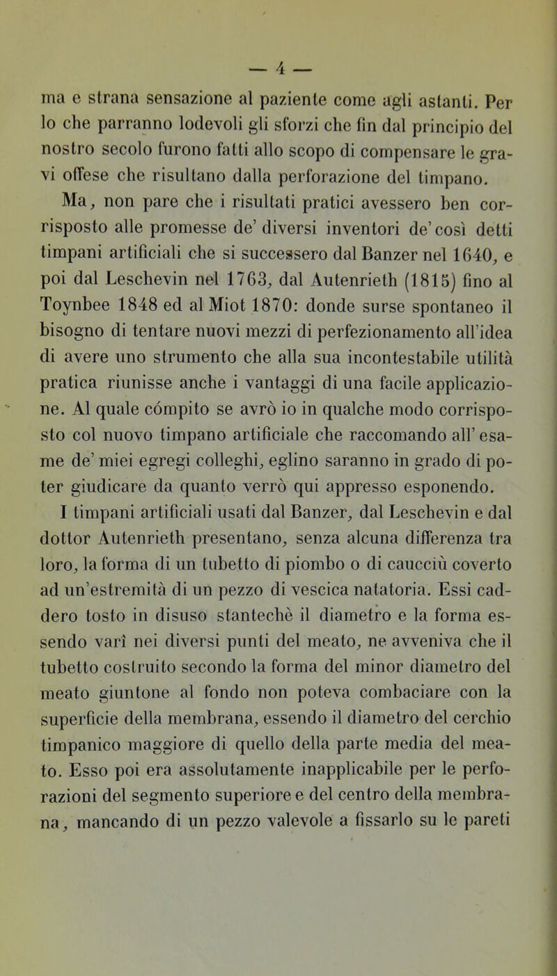 ma e strana sensazione al paziente come agli astanti. Per lo che parranno lodevoli gli sforzi che fin dal principio del nostro secolo furono fatti allo scopo di compensare le gra- vi offese che risultano dalla perforazione del timpano. Ma, non pare che i risultati pratici avessero ben cor- risposto alle promesse de' diversi inventori de' così detti timpani artificiali che si successero dal Banzer nel 1640, e poi dal Leschevin nel 1763, dal Autenrieth (1815) fino al Toynbee 1848 ed al Miot 1870: donde surse spontaneo il bisogno di tentare nuovi mezzi di perfezionamento all'idea di avere uno strumento che alla sua incontestabile utilità pratica riunisse anche i vantaggi di una facile applicazio- ne. Al quale compito se avrò io in qualche modo corrispo- sto col nuovo timpano artificiale che raccomando all' esa- me de' miei egregi colleghi, eglino saranno in grado di po- ter giudicare da quanto verrò qui appresso esponendo. I timpani artificiali usati dal Banzer, dal Leschevin e dal dottor Autenrieth presentano, senza alcuna differenza tra loro, la forma di un tubetto di piombo o di caucciù coverto ad un'estremità di un pezzo di vescica natatoria. Essi cad- dero tosto in disuso stantechè il diametro e la forma es- sendo vari nei diversi punti del meato, ne avveniva che il tubetto costruito secondo la forma del minor diametro del meato giuntone al fondo non poteva combaciare con la superfìcie della membrana, essendo il diametro del cerchio timpanico maggiore di quello della parte media del mea- to. Esso poi era assolutamente inapplicabile per le perfo- razioni del segmento superiore e del centro della membra- na , mancando di un pezzo valevole a fissarlo su le pareti