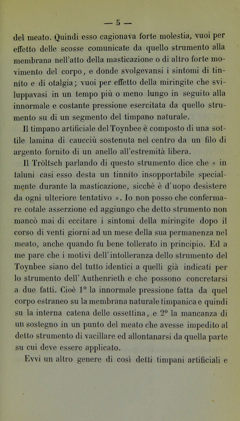 del meato. Quindi esso cagionava forte molestia, vuoi per effetto delle scosse comunicate da quello strumento alla membrana nell'atto della masticazione o di altro forte mo- vimento del corpo, e donde svolgevansi i sintomi di tin- nito e di otalgia; vuoi per effetto della miringite che svi- luppavasi in un tempo più o meno lungo in seguito alla innormale e costante pressione esercitata da quello stru- mento su di un segmento del timpano naturale. Il timpano artificiale del Toynbee è composto di una sot- tile lamina di caucciù sostenuta nel centro da un filo di argento fornito di un anello all'estremità libera. Il Tròltsch parlando di questo strumento dice che « in taluni casi esso desta un tinnito insopportabile special- mente durante la masticazione, sicché è d'uopo desistere da ogni ulteriore tentativo ». Io non posso che conferma- re cotale asserzione ed aggiungo che detto strumento non mancò mai di eccitare i sintomi della miringite dopo il corso di venti giorni ad un mese della sua permanenza nel meato, anche quando fu bene tollerato in principio. Ed a me pare che i motivi dell' intolleranza dello strumento del Toynbee siano del tutto identici a quelli già indicati per lo strumento dell' Àuthenrieth e che possono concretarsi a due fatti. Cioè 1° la innormale pressione fatta da quel corpo estraneo su la membrana naturale timpanica e quindi su la interna catena delle ossettina, e 2° la mancanza di un sostegno in un punto del meato che avesse impedito al detto strumento di vacillare ed allontanarsi da quella parie su cui deve essere applicato. Evvi un altro genere di così detti timpani artificiali e