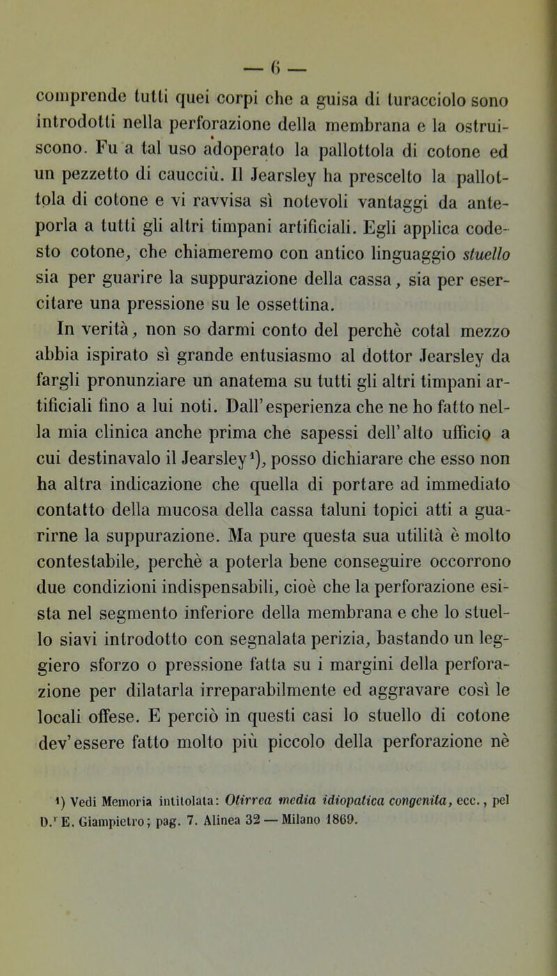 comprende tulli quei corpi che a guisa di turacciolo sono introdotti nella perforazione della membrana e la ostrui- scono. Fu a tal uso adoperato la pallottola di cotone ed un pezzetto di caucciù. Il Jearsley ha prescelto la pallot- tola di cotone e vi ravvisa sì notevoli vantaggi da ante- porla a tutti gli altri timpani artificiali. Egli applica code- sto cotone, che chiameremo con antico linguaggio stuello sia per guarire la suppurazione della cassa, sia per eser- citare una pressione su le ossettina. In verità, non so darmi conto del perchè cotal mezzo abbia ispirato sì grande entusiasmo al dottor Jearsley da fargli pronunziare un anatema su tutti gli altri timpani ar- tificiali fino a lui noti. Dall'esperienza che ne ho fatto nel- la mia clinica anche prima che sapessi dell' alto ufficio a cui destinavalo il Jearsley1), posso dichiarare che esso non ha altra indicazione che quella di portare ad immediato contatto della mucosa della cassa taluni topici atti a gua- rirne la suppurazione. Ma pure questa sua utilità è molto contestabile, perchè a poterla bene conseguire occorrono due condizioni indispensabili, cioè che la perforazione esi- sta nel segmento inferiore della membrana e che lo stuel- lo siavi introdotto con segnalata perizia, bastando un leg- giero sforzo o pressione fatta su i margini della perfora- zione per dilatarla irreparabilmente ed aggravare così le locali offese. E perciò in questi casi lo stuello di cotone dev'essere fatto molto più piccolo della perforazione nè *) Vedi Memoria intitolala: Otirrca media idiopatica congenita, ecc., pel D.' E. Giampietro; pag. 7. Alinea 32 —Milano 1869.