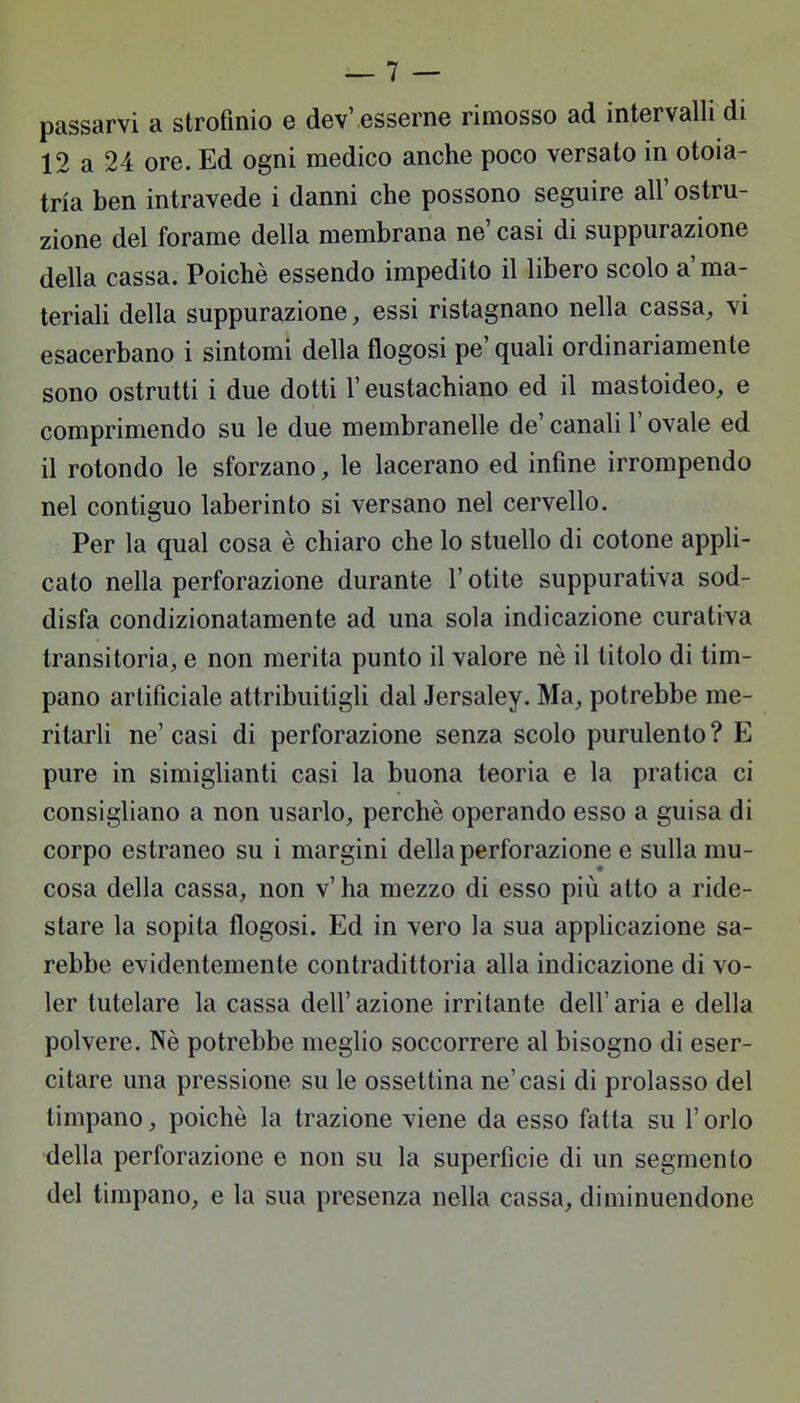 passarvi a strofinio e dev' esserne rimosso ad intervalli di 12 a 24 ore. Ed ogni medico anche poco versato in otoia- trìa ben intravede i danni che possono seguire all' ostru- zione del forame della membrana ne' casi di suppurazione della cassa. Poiché essendo impedito il libero scolo a'ma- teriali della suppurazione, essi ristagnano nella cassa, vi esacerbano i sintomi della flogosi pe' quali ordinariamente sono ostrutti i due dotti l'eustachiano ed il mastoideo, e comprimendo su le due membranelle de' canali !' ovale ed il rotondo le sforzano, le lacerano ed infine irrompendo nel contiguo laberinto si versano nel cervello. Per la qual cosa è chiaro che lo stuello di cotone appli- cato nella perforazione durante l'otite suppurativa sod- disfa condizionatamente ad una sola indicazione curativa transitoria, e non merita punto il valore nè il titolo di tim- pano artificiale attribuitigli dal Jersaley. Ma, potrebbe me- ritarli ne' casi di perforazione senza scolo purulento ? E pure in simiglianti casi la buona teoria e la pratica ci consigliano a non usarlo, perchè operando esso a guisa di corpo estraneo su i margini della perforazione e sulla mu- cosa della cassa, non v' ha mezzo di esso più atto a ride- stare la sopita flogosi. Ed in vero la sua applicazione sa- rebbe evidentemente contradittoria alla indicazione di vo- ler tutelare la cassa dell' azione irritante dell' aria e della polvere. Nè potrebbe meglio soccorrere al bisogno di eser- citare una pressione su le ossettina ne'casi di prolasso del timpano, poiché la trazione viene da esso fatta su l'orlo della perforazione e non su la superfìcie di un segmento del timpano, e la sua presenza nella cassa, diminuendone
