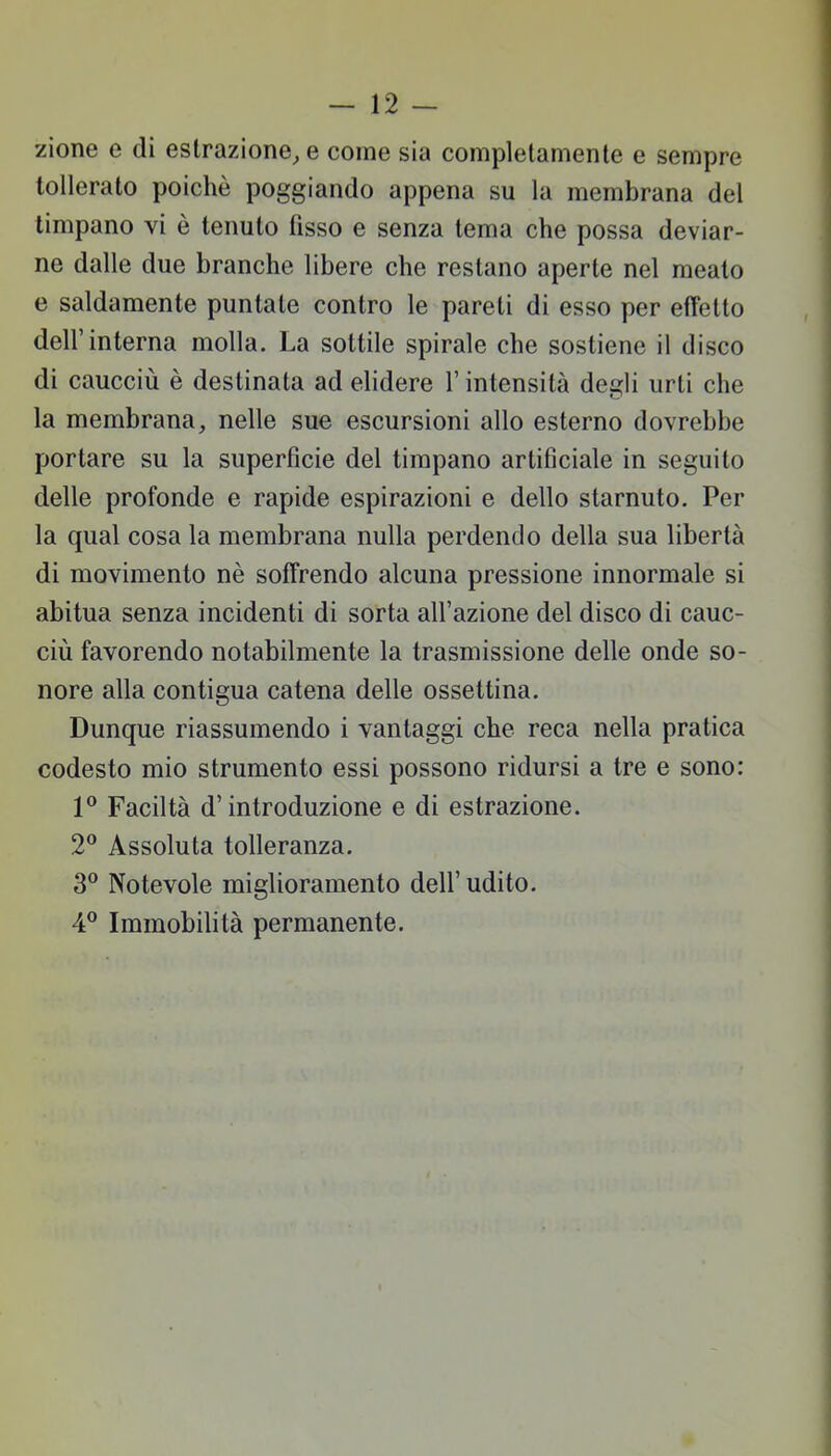 zione e di estrazione, e come sia completamente e sempre tollerato poiché poggiando appena su la membrana del timpano vi è tenuto fisso e senza tema che possa deviar- ne dalle due branche libere che restano aperte nel meato e saldamente puntate contro le pareti di esso per effetto dell'interna molla. La sottile spirale che sostiene il disco di caucciù è destinata ad elidere l'intensità degli urti che la membrana, nelle sue escursioni allo esterno dovrebbe portare su la superficie del timpano artificiale in seguito delle profonde e rapide espirazioni e dello starnuto. Per la qual cosa la membrana nulla perdendo della sua libertà di movimento nè soffrendo alcuna pressione innormale si abitua senza incidenti di sorta all'azione del disco di cauc- ciù favorendo notabilmente la trasmissione delle onde so- nore alla contigua catena delle ossettina. Dunque riassumendo i vantaggi che reca nella pratica codesto mio strumento essi possono ridursi a tre e sono: 1° Faciltà d'introduzione e di estrazione. 2° Assoluta tolleranza. 3° Notevole miglioramento dell' udito. 4° Immobilità permanente.