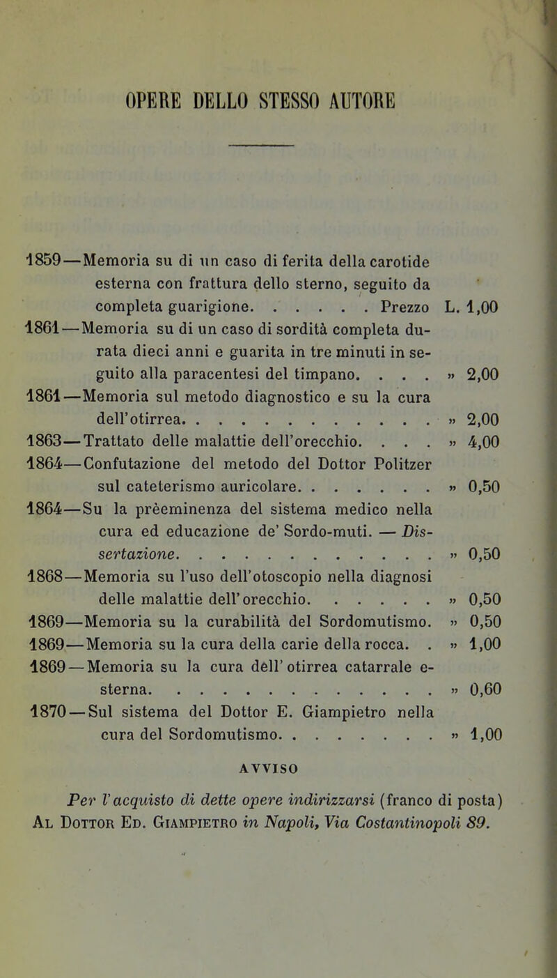 OPERE DELLO STESSO AUTOKK 1859—Memoria su di un caso di ferita della carotide esterna con frattura dello sterno, seguito da completa guarigione Prezzo L. 1,00 1861 — Memoria su di un caso di sordità completa du- rata dieci anni e guarita in tre minuti in se- guito alla paracentesi del timpano. ...» 2,00 1861—Memoria sul metodo diagnostico e su la cura dell'otirrea » 2,00 1863— Trattato delle malattie dell'orecchio. ...» 4,00 1864— Confutazione del metodo del Dottor Politzer sul cateterismo auricolare » 0,50 1864—Su la prèeminenza del sistema medico nella cura ed educazione de' Sordo-muti. — Dis- sertazione » 0,50 1868— Memoria su l'uso dell'otoscopio nella diagnosi delle malattie dell'orecchio » 0,50 1869— Memoria su la curabilità del Sordomutismo. » 0,50 1869—Memoria su la cura della carie della rocca. . » 1,00 1869 — Memoria su la cura dell'otirrea catarrale e- sterna » 0,60 1870 — Sul sistema del Dottor E. Giampietro nella cura del Sordomutismo » 1,00 AVVISO Per l'acquisto di dette opere indirizzarsi (franco di posta) Al Dottor Ed. Giampietro in Napoli, Via Costantinopoli 89.