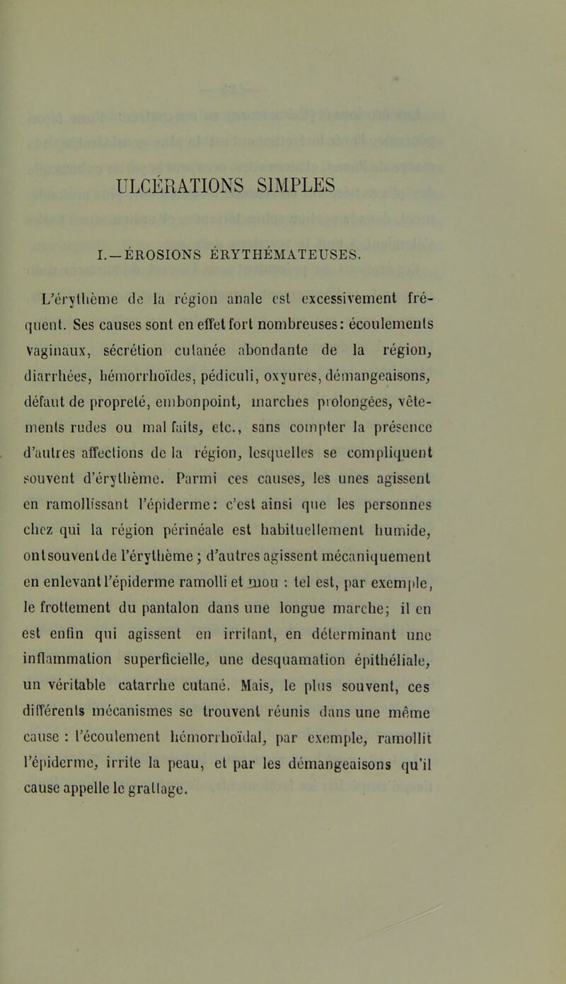 ULCÉRATIONS SIMPLES I. —ÉROSIONS ÉRYTHÉMATEUSES. L'éryllième de la région anale est excessivement fré- quent. Ses causes sont en effet fort nombreuses: écoulements Vaginaux, sécrétion culanée abondante de la région, diarrhées, hémorrhoïdes, pédiculi, oxyures, démangeaisons, défaut de propreté, embonpoint, marches prolongées, vêle- ments rudes ou mal faits, etc., sans compter la présence d'autres affections de la région, lesquelles se compliquent souvent d'érythème. Parmi ces causes, les unes agissent en ramollissant l'épiderme: c'est ainsi que les personnes chez qui la région périnéale est habituellement humide, ontsouvenlde l'érythème ; d'autres agissent mécaniquement en enlevant l'épiderme ramolli et luou : tel est, par exemple, le frottement du pantalon dans une longue marche; il en est enfin qui agissent en irritant, en déterminant une inflammation superficielle, une desquamation épithéliale, un véritable catarrhe cutané. Mais, le plus souvent, ces différents mécanismes se trouvent réunis dans une même cause : l'écoulement hémonhoïdal, par exemple, ramollit l'épiderme, irrite la peau, et par les démangeaisons qu'il cause appelle le grattage.