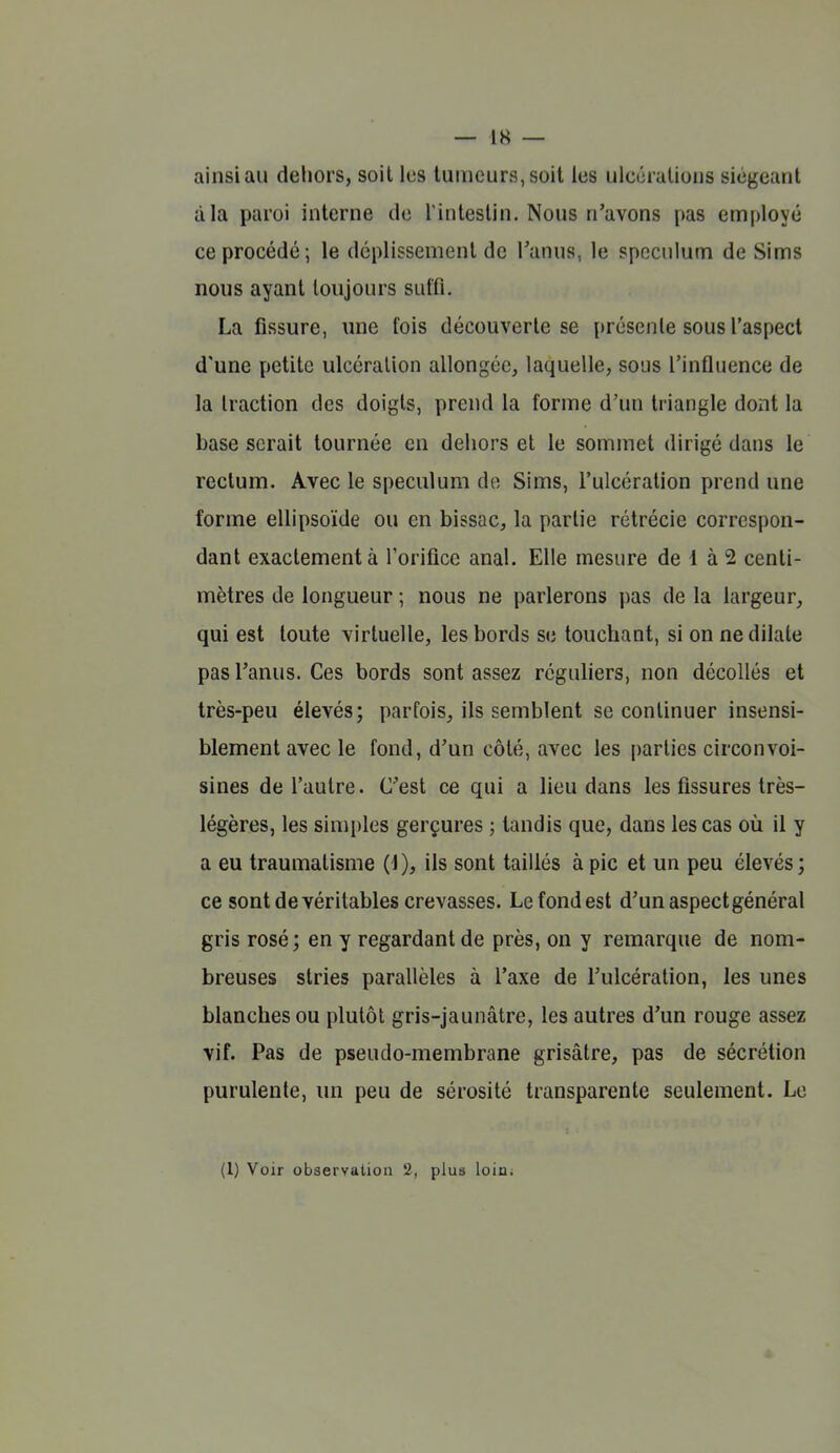 ainsi au dehors, soil les tumeurs, soit les ulcéralious siégeant à la paroi interne de l'intestin. Nous n'avons pas employé ce procédé; le dcplissemenl de l'anus, le spéculum de Sims nous ayant toujours suffi. La fissure, une fois découverte se i)résenle sous l'aspect d'une petite ulcération allongée, laquelle, sous l'influence de la traction des doigts, prend la forme d'un triangle dont la base serait tournée en dehors et le sommet dirigé dans le rectum. Avec le spéculum de Sims, l'ulcération prend une forme ellipsoïde ou en bissac, la partie rétrécie correspon- dant exactement à l'orifice anal. Elle mesure de 1 à 2 centi- mètres de longueur ; nous ne parlerons pas de la largeur, qui est toute virtuelle, les bords se touchant, si on ne dilate pas l'anus. Ces bords sont assez réguliers, non décollés et très-peu élevés; parfois, ils semblent se continuer insensi- blement avec le fond, d'un côté, avec les parties circonvoi- sines de l'autre. C'est ce qui a lieu dans les fissures très- légères, les sim[)les gerçures ; tandis que, dans les cas où il y a eu traumatisme {i), ils sont taillés à pic et un peu élevés; ce sont de véritables crevasses. Lefondest d'un aspect général gris rosé; en y regardant de près, on y remarque de nom- breuses stries parallèles à l'axe de l'ulcération, les unes blanches ou plutôt gris-jaunâtre, les autres d'un rouge assez vif. Pas de pseudo-membrane grisâtre, pas de sécrétion purulente, un peu de sérosité transparente seulement. Le