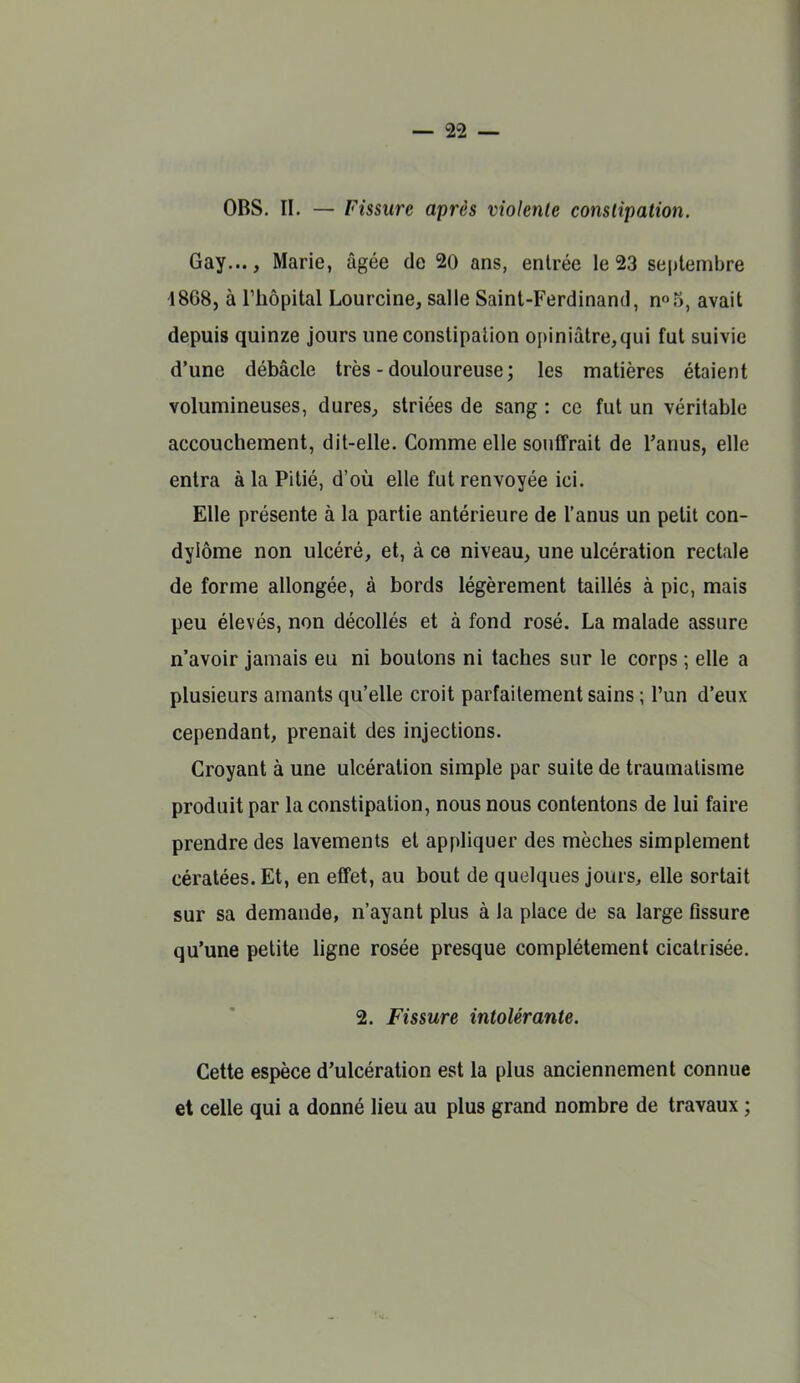 OBS. II. — Fissure après violente constipation. Gay..., Marie, âgée de 20 ans, entrée le 23 septembre 1868, à l'hôpital Lourcine, salle Saint-Ferdinand, n^S, avait depuis quinze jours une constipation opiniâtre,qui fut suivie d'une débâcle très - douloureuse; les matières étaient volumineuses, dures, striées de sang : ce fut un véritable accouchement, dit-elle. Comme elle souffrait de l'anus, elle entra à la Pitié, d'où elle fut renvoyée ici. Elle présente à la partie antérieure de l'anus un petit con- dylôme non ulcéré, et, à ce niveau, une ulcération rectale de forme allongée, à bords légèrement taillés à pic, mais peu élevés, non décollés et à fond rosé. La malade assure n'avoir jamais eu ni boutons ni taches sur le corps ; elle a plusieurs amants qu'elle croit parfaitement sains ; l'un d'eux cependant, prenait des injections. Croyant à une ulcération simple par suite de traumatisme produit par la constipation, nous nous contentons de lui faire prendre des lavements et appliquer des mèches simplement cératées. Et, en effet, au bout de quelques jours, elle sortait sur sa demande, n'ayant plus à la place de sa large fissure qu'une petite Hgne rosée presque complètement cicatrisée, 2. Fissure intolérante. Cette espèce d'ulcération est la plus anciennement connue et celle qui a donné lieu au plus grand nombre de travaux ;