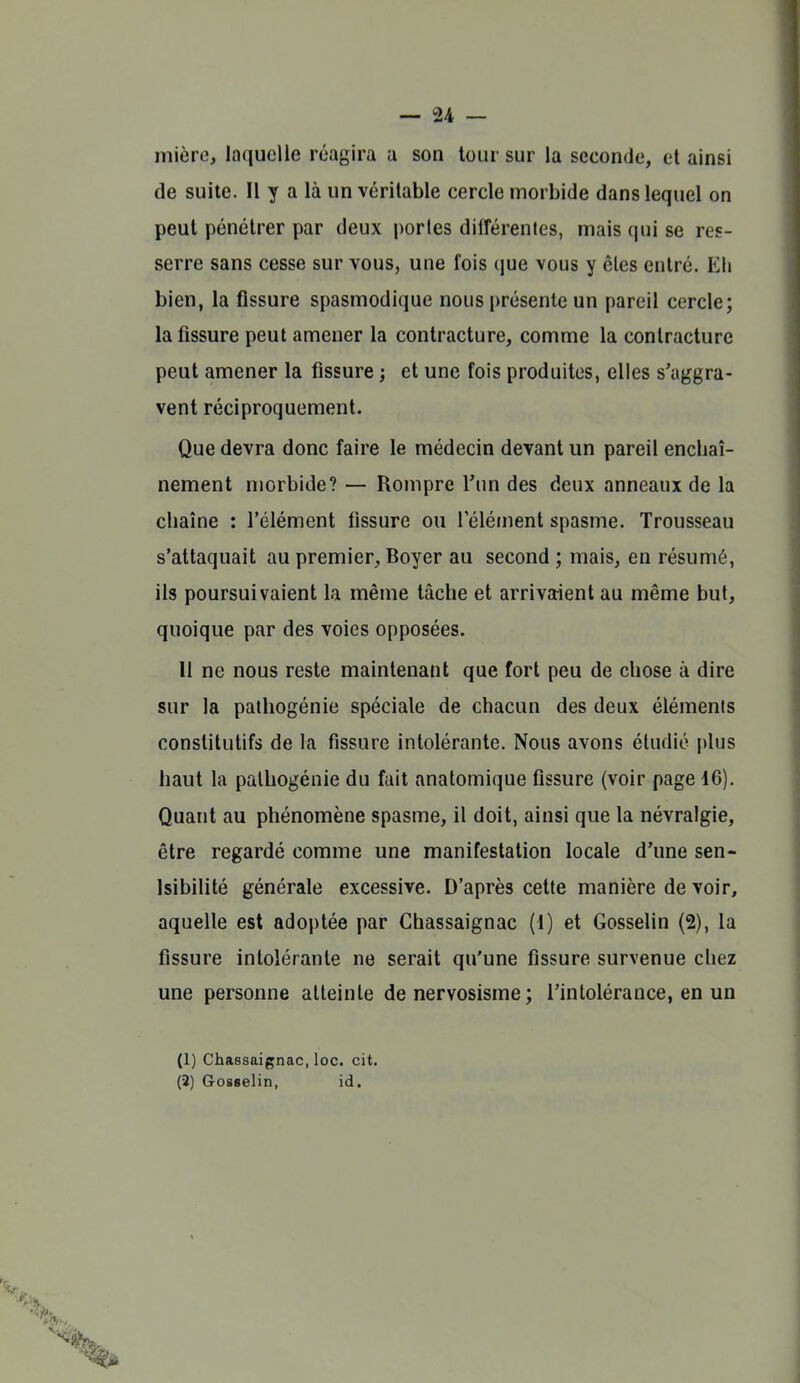 mière, laquelle réagira a son tour sur la seconde, et ainsi de suite. Il y a là un véritable cercle morbide dans lequel on peut pénétrer par deux portes différentes, mais qui se res- serre sans cesse sur vous, une fois que vous y êtes entré. Eh bien, la fissure spasmodique nous présente un pareil cercle; la fissure peut amener la contracture, comme la contracture peut amener la fissure ; et une fois produites, elles s'aggra- vent réciproquement. Que devra donc faire le médecin devant un pareil encbaî- nement morbide? — Rompre l'un des deux anneaux de la chaîne : l'élément fissure ou l'élément spasme. Trousseau s'attaquait au premier, Boyer au second ; mais, en résumé, ils poursuivaient la même tâche et arrivaient au même but, quoique par des voies opposées. 11 ne nous reste maintenant que fort peu de chose à dire sur la pathogénie spéciale de chacun des deux éléments constitutifs de la fissure intolérante. Nous avons étudié plus haut la pathogénie du fait anatomique fissure (voir page 16). Quant au phénomène spasme, il doit, ainsi que la névralgie, être regardé comme une manifestation locale d'une sen- Isibilité générale excessive. D'après cette manière de voir, aquelle est adoptée par Chassaignac (1) et Gosselin (2), la fissure intolérante ne serait qu'une fissure survenue chez une personne atteinte de nervosisme ; l'intolérance, en un (1) Chassaignac, loc. cit. (î) Gosselin, id.