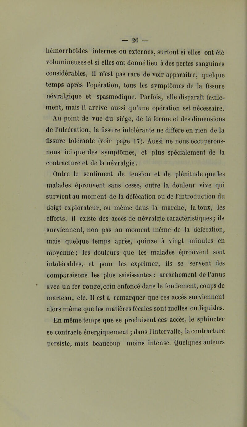 hémoi rhoïdes internes ou externes, surtout si elles ont été volumineuses et si elles ont donné lieu à des pertes sanguines considérables, il n'est pas rare de voir apparaître, quelque temps après l'opération, tous les symplômes de la fissure névralgique et spasmodique. Parfois, elle disparaît facile- ment, mais il arrive aussi qu'une opération est nécessaire. Au point de vue du siège, de la forme et des dimensions de l'ulcération, la fissure intolérante ne diffère en rien de la fissure tolérante (voir page 17). Aussi ne nous occuperons- nous ici que des symptômes, et plus spécialement de la contracture et de la névralgie. Outre le sentiment de tension et de plénitude que les malades éprouvent sans cesse, outre la douleur vive qui survient au moment de la défécation ou de l'introduction du doigt explorateur, ou même dans la marche, la toux, les efforts, il existe des accès de névralgie caractéristiques; ils surviennent, non pas au moment même de la défécation, mais quelque temps après, quinze à vingt minutes en moyenne; les douleurs que les malades éprouvent sont intolérables, et pour les exprimer, ils se servent des comparaisons les plus saisissantes : arrachement de l'anus * avec un fer rouge,coin enfoncé dans le fondement, coups de marteau, etc. Il est à remarquer que ces accès surviennent alors même que les matières fécales sont molles ou liquides. En même temps que se produisent ces accès, le sphincter se contracte énergiquement ; dans l'intervalle, la contracture persiste, mais beaucoup moins intense. Quelques auteurs