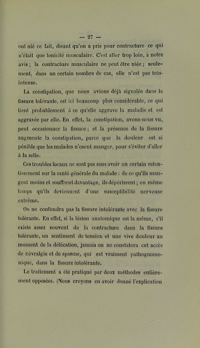 ont nié ce fait, disant qu'on a pris pour contracture ce qui n'était que tonicité musculaire. C'est aller trop loin, à notre avis ; la contracture musculaire ne peut être niée ; seule- ment, dans un certain nombre de cas, elle n'est pas très- intense. La constipation, que nous avions déjà signalée dans la fissure tolérante, est ici beaucoup plus considérable, ce qui lient probablement à ce qu'elle aggrave la maladie et est aggravée par elle. En effet, la constipation, avons-nous vu, peut occasionner la fissure ; et la présence de la fissure augmente la constipation, parce que la douleur est si pénible que les malades n'osent manger, pour s'éviter d'aller à la selle. Ces troubles locaux ne sont pas sans avoir un certain reten- tissement sur la santé générale du malade : de ce qu'ils man- gent moins et souffrent davantage, ils dépérissent; en même temps qu'ils deviennent d'une susceptibilité nerveuse extrême. On ne confondra pas la fissure intolérante avec la fissure tolérante. En effet, si la lésion anatomique est la même, s'il existe assez souvent de la contracture dans la fissure tolérante, un sentiment de tension et une vive douleur au moment de la défécation, jamais on ne constatera cet accès de névralgie et de spasme, qui est vraiment pathognomo- nique, dans la fissure intolérante. Le traitement a été pratiqué par deux méthodes entière- ment opposées. (Nous croyons en avoir donné l'explication