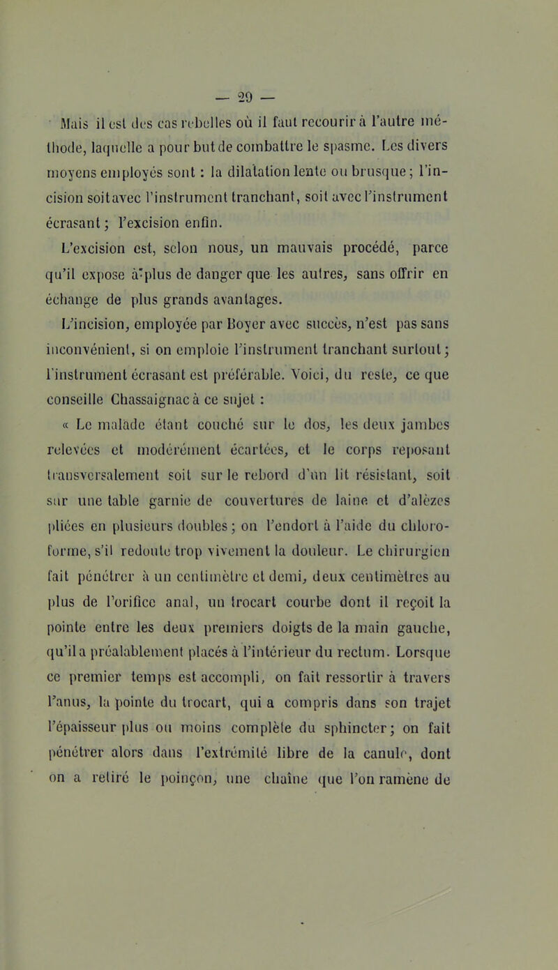 Mais il csl des cas l i belles où il faut recourir à l'autre iné- Ihode, laquelle a pour but de combattre le spasme. Les divers moyens employés sont : la dilatation lente ou brusque ; l'in- cision soitavec l'instrument tranchant, soit avecrinslrument écrasant; l'excision enfin. L'excision est, selon nous, un mauvais procédé, parce qu'il expose à-plus de danger que les aulres, sans offrir en échange de plus grands avantages. L'incision, employée par Boyer avec succès, n'est pas sans inconvénient, si on emploie Tinstrument tranchant surtout; l'instrument écrasant est préférable. Voici, du reste, ce que conseille Chassaignacà ce sujet : « Le malade étant couché sur le dos, les deux jambes relevées et modérément écartées, et le corps rejiosant transversalement soit sur le rebord d'un lit résistant, soit sur une table garnie de couvertures de laine et d'alèzcs pliées en plusieurs doubles; on l'endort à l'aide du chloro- forme, s'il redoute trop vivement la douleur. Le chirurgien fait pénétrer à un centiuiclre et demi, deux centimètres au plus de l'orifice anal, un trocarl courbe dont il reçoit la pointe entre les deux premiers doigts de la main gauche, qu'il a préalablement placés à l'intérieur du rectum. Lorsque ce premier temps est accompli, on fait ressortir à travers l'anus, la pointe du trocart, qui a compris dans son trajet l'épaisseur plus ou moins complète du sphincter; on fait pénétrer alors dans l'extrémité libre de la canulr, dont on a retiré le poinçon, une chaîne que l'on ramène de