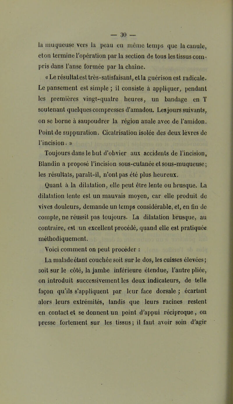 la muqueuse vers la peau en inôiue temi)S que la canule, eton termine l'opération par la section de tous les tissus com - pris dans l'anse formée par la chaîne. «Le résultat est très-satisfaisant, et la guérisonest radicale. Le pansement est simple ; il consiste à appliquer, pendant les premières vingt-quatre heures, un bandage en T soutenant quelques compresses d'amadou. Les jours suivants, on se borne à saupoudrer la région anale avec de l'amidon. Point de suppuration. Cicatrisation isolée des deux lèvres de l'incision. » Toujours dans le but d'obvier aux accidents de Tincision, Blandin a proposé l'incision sous-cutanée et sous-muqueuse ; les résultats, paraît-il, n'ont pas été plus heureux. Quant à la dilatation, elle peut être lente ou brusque. La dilatation lente est un mauvais moyen, car elle produit de vives douleurs, demande un temps considérable, et, en fin de compte, ne réussit pas toujours. La dilatation brusque, au contraire, est un excellent procédé, quand elle est pratiquée méthodiquement. Voici comment on peut procéder : La maladeétant couchée soit sur le dos, les cuisses élevées; soit sur le côté, la jambe inférieure étendue, l'autre pliée, on introduit successivement les deux indicateurs, de telle façon qu'ils s'appliquent par leur face dorsale ; écartant alors leurs extrémités, tandis que leurs racines restent en contact et se donnent un point d'appui réciproque , on presse fortement sur les tissus; il faut avoir soin d'agir