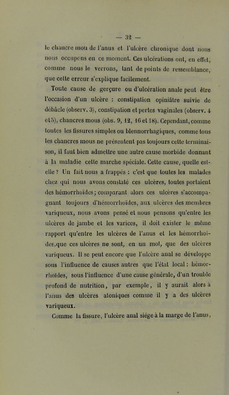 — 3^2 — lu chancre mou de l'anus ut l'ulcère chronique dont nous nous occupons en ce moment. Ces ulcérations ont, en elful, comme nous le verrons, tant de points du ressemblance, que celte erreur s'explique facilement. Toute cause de gerçure ou d'ulcération anale peut être l'occasion d'un ulcère : constipation opiniâtre suivie de débâcle (observ. 3), constipation et pertes vaginales (observ. 4 et5), chancres mous (obs. 9, 12, 16 et 18). Cependant, comme toutes les fissures simples ou blennorrhagiques, comme tous les chancres mous ne présentent pas toujours cette terminai- son, il faut bien admettre une autre cause morbide donnant à la maladie cette marche spéciale. Cette cause, quelle esl- elle ? Un fait nous a frappés : c'est que toutes les malades chez qui nous avons constate ces ulcères, toutes portaient des liémorrhoïdes; comparant alors ces ulcères s'accompa- gnant toujours d'hémorrhuïdes, aux ulcères des membres variqueux, nous avons pensé et nous i)ensons qu'entre les ulcères de jambe et les varices, il doit exister le môme rapport qu'entre les ulcères de l'anus et les hémorrhoi- de£,que ces ulcères ne sont, en un mol, que des ulcères variqueux. 11 se peut encore que l'ulcère anal se développe sous l'influence de causes autres que l'état local : hénior- rhoïdes, sous l'influence d'une cause générale, d'un trouble profond de nutrition, par exemple, il y aurait alors à l'anus des ulcères atoniques comme il y a des ulcères variqueux. Comme la fissure, l'ulcère anal siège à la marge de l'anus,