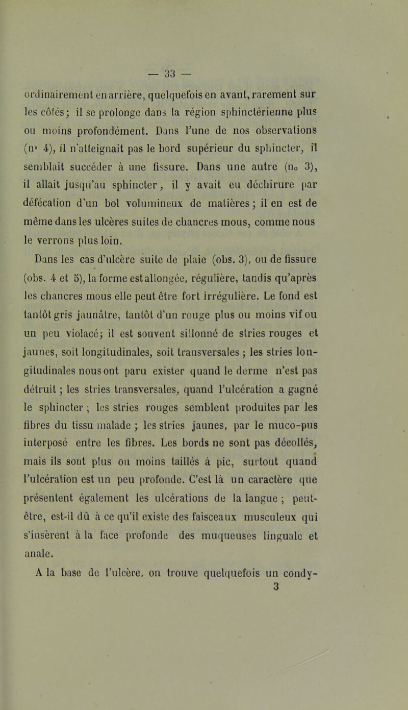 ordinairement en arrière, quelquefois en avant, rarement sur les côlés; il se prolonge dans la région sphinctérienne plus ou moins profondément. Dans l'une de nos observations (n» A), il n'atteignait pas le bord supérieur du spliincter_, il semblait succéder à une fissure. Dans une autre (no 3), il allait jusqu'au sphincter, il y avait eu déchirure [)ar défécation d'un bol volumineux de matières ; il en est de même dans les ulcères suites de chancres mous, comme nous le verrons plus loin. Dans les cas d'ulcère suite de plaie (obs. 3), ou de fissure (obs. 4 et 5), la forme est allongée, régulière, tandis qu'après les chancres mous elle peut être fort irrégulière. Le fond est tantôt gris jaunâtre, tantôt d'un rouge plus ou moins vif ou un pou violacé; il est souvent sillonné de stries rouges et jaunes, soit longitudinales, soit transversales ; les stries lon- gitudinales nous ont paru exister quand le derme n'est pas détruit ; les stries transversales, quand l'ulcération a gagné le sphincter ; les stries rouges semblent produites par les fibres du tissu malade ; les stries jaunes, par le muco-pus interposé entre les fibres. Les bords ne sont pas décollés, mais ils sont plus ou moins taillés à pic, surtout quand l'ulcération est un peu profonde. C'est là un caractère que présentent également les ulcérations de la langue ; peut- être, est-il dû à ce qu'il existe des faisceaux musculeux qui s'insèrent à la face profonde des muqueuses linguale et anale. A la base de l'ulcère, on trouve quelcpiefois un condy- 3