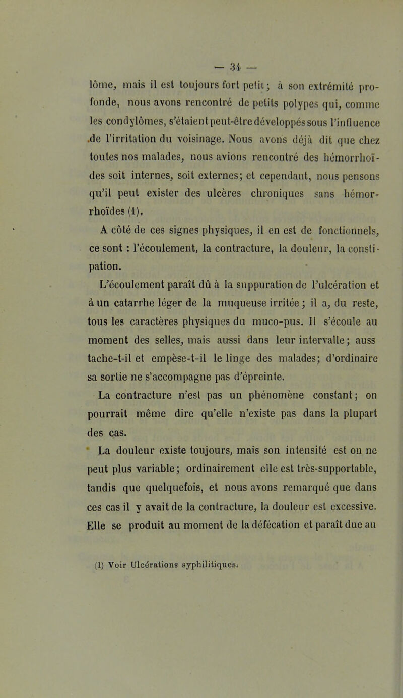 lôme, mais il est toujours fort pclii; à son extrémité pro- fonde, nous avons rencontré de petits polypes qui, comme les condylômes, s'étaient peut-être développés sous l'influence .de l'irritation du voisinage. Nous avons déjà dit que chez toutes nos malades, nous avions rencontré des hémorrlioï- des soit internes, soit externes; et cependant, nous pensons qu'il peut exister des ulcères chroniques sans hémor- rhoïdes (1). A côté de ces signes physiques, il en est de fonctionnels, ce sont : l'écoulement, la contracture, la douleur, la consti- pation. L'écoulement paraît dû à la suppuration de l'ulcération et à un catarrhe léger de la muqueuse irritée ; il a, du reste, tous les caractères physiques du muco-pus. Il s'écoule au moment des selles, mais aussi dans leur intervalle ; auss tache-t-il et empèse-t-il le linge des malades; d'ordinaire sa sortie ne s'accompagne pas d'épreinte. La contracture n'est pas un phénomène constant ; on pourrait même dire qu'elle n'existe pas dans la plupart des cas. • La douleur existe toujours, mais son intensité est on ne peut plus variable; ordinairement elle est très-supportable, tandis que quelquefois, et nous avons remarqué que dans ces cas il v avait de la contracture, la douleur est excessive. Elle se produit au moment de la défécation et paraît due au