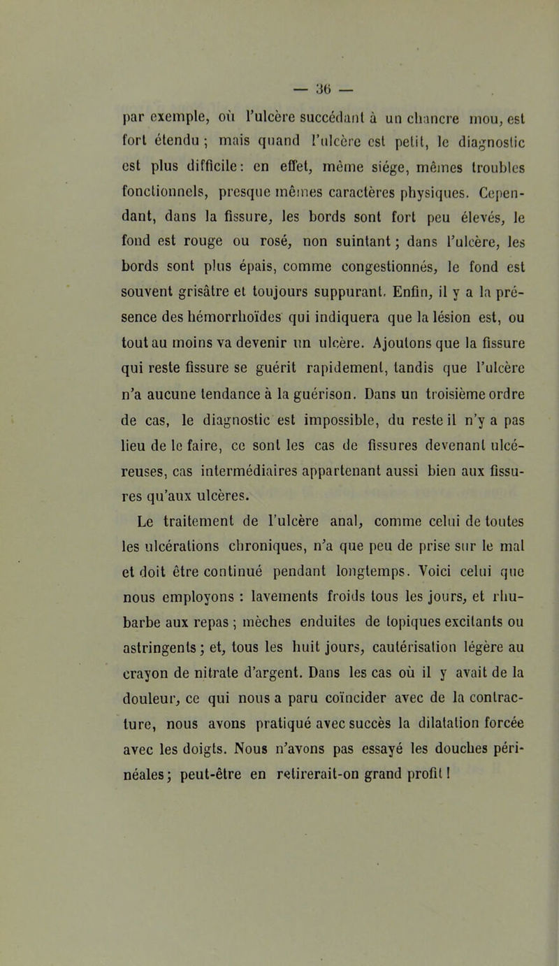 par exemple, où l'ulcère succédanl à un chancre inou, est fort étendu; mais quand l'ulcère est petit, le dia;jnoslic est plus difficile: en eCTel, même siège, mêmes troubles fonctionnels, presque mêmes caractères physiques. Cepen- dant, dans la fissure, les bords sont fort peu élevés, le fond est rouge ou rosé, non suintant ; dans l'ulcère, les bords sont plus épais, comme congestionnés, le fond est souvent grisâtre et toujours suppurant. Enfin, il y a la pré- sence des hémorrhoïdes qui indiquera que la lésion est, ou tout au moins va devenir un ulcère. Ajoutons que la fissure qui reste fissure se guérit rapidement, tandis que l'ulcère n'a aucune tendance à la guérison. Dans un troisième ordre de cas, le diagnostic est impossible, du reste il n'y a pas lieu de le faire, ce senties cas de fissures devenant ulcé- reuses, cas intermédiaires appartenant aussi bien aux fissu- res qu'aux ulcères. Le traitement de l'ulcère anal, comme celui de toutes les ulcérations chroniques, n'a que peu de prise sur le mal et doit être continué pendant longtemps. Voici celui que nous employons : lavements froids tous les jours, et rhu- barbe aux repas ; mèches enduites de topiques excitants ou astringents ; et, tous les huit jours, cautérisation légère au crayon de nitrate d'argent. Dans les cas où il y avait de la douleur, ce qui nous a paru coïncider avec de la contrac- ture, nous avons pratiqué avec succès la dilatation forcée avec les doigts. Nous n'avons pas essayé les douches péri- néales; peut-être en retirerait-on grand profil 1