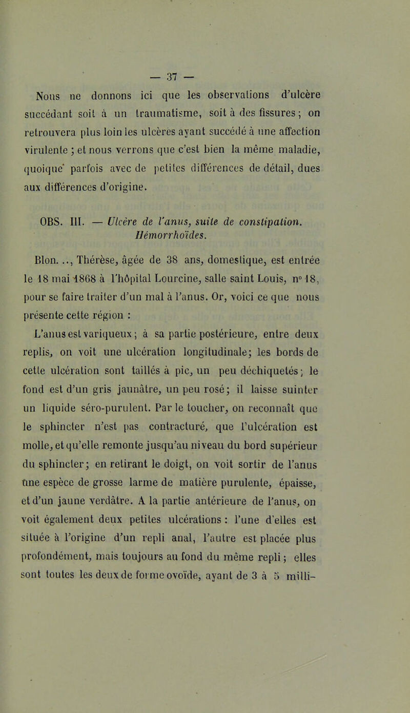 Nous ne donnons ici que les observations d'ulcère succédant soit à un Iraïunatisme, soit à des fissures ; on retrouvera plus loin les ulcères ayant succédé à une affection virulente ; et nous verrons que c'est bien la même maladie, quoique' parfois avec de petites différences de détail, dues aux différences d'origine. OBS. III. — Ulcère de l'anus, suite de constipation. IJémorrhoïdes. Blon..., Thérèse, âgée de 38 ans, domestique, est entrée le 18 mai i868 à l'hôpital Lourcine, salle saint Louis, n» 18, pour se faire traiter d'un mal à l'anus. Or, voici ce que nous présente cette région : L'anus est variqueux ; à sa partie postérieure, entre deux replis, on voit une ulcération longitudinale; les bords de cette ulcération sont taillés à pic, un peu déchiquetés ; le fond est d'un gris jaunâtre, un peu rosé; il laisse suinter un liquide séro-purulenl. Parle toucher, on reconnaît que le sphincter n'est pas contracturé, que Tulcération est molle, et qu'elle remonte jusqu'au niveau du bord supérieur du sphincter; en retirant le doigt, on voit sortir de l'anus fine espèce de grosse larme de matière purulente, épaisse, et d'un jaune verdàtre. A la partie antérieure de l'anus, on voit également deux petites ulcérations : l'une d'elles est située à l'origine d'un repli anal, l'autre est placée plus profondément, mais toujours au fond du même repli ; elles sont toutes les deux de foi me ovoïde, ayant de 3 à 5 milli-