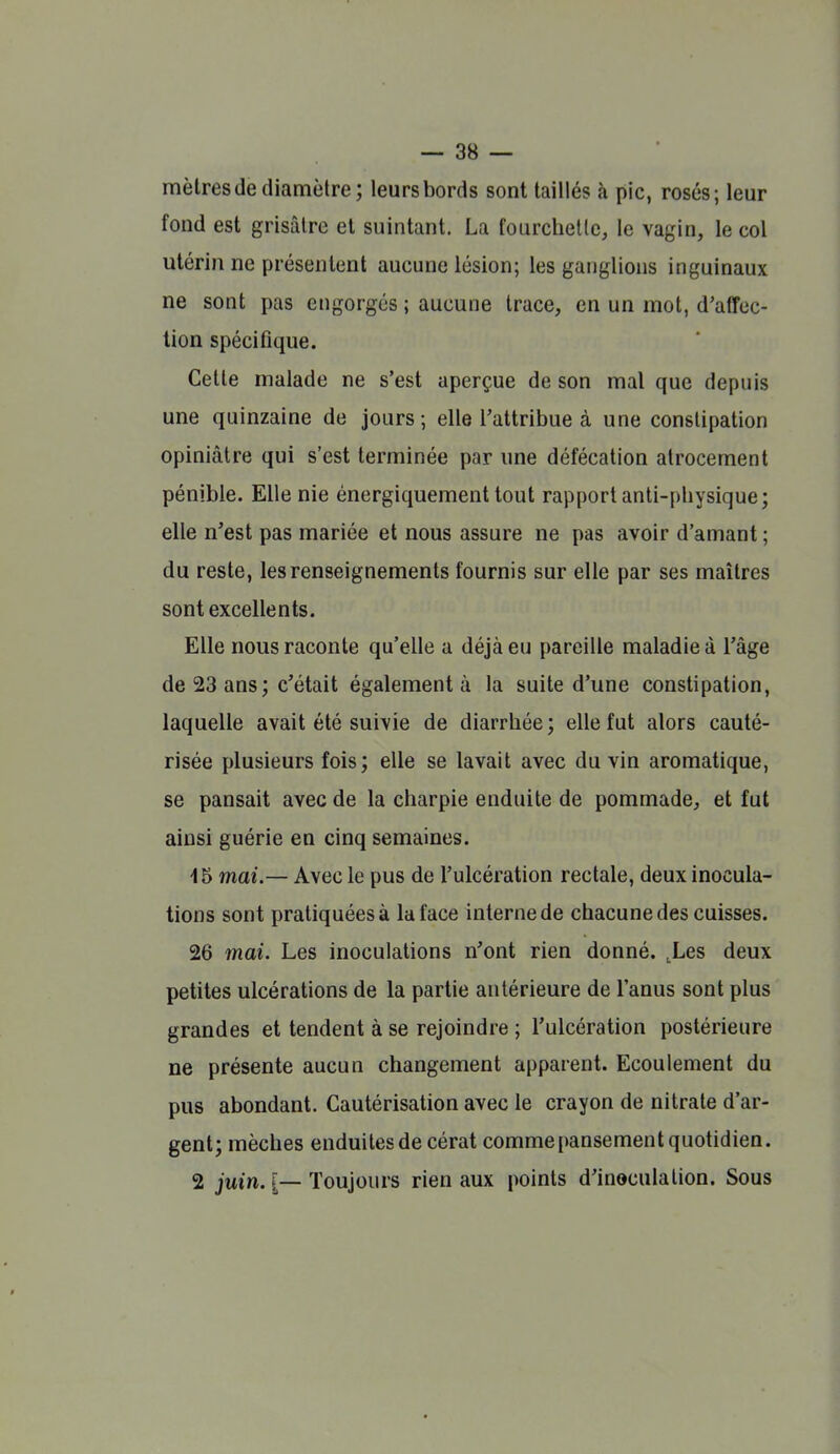 mètres de diamètre; leurs bords sont taillés à pic, rosés; leur fond est grisâtre et suintant. La fourchette, le vagin, le col utérin ne présentent aucune lésion; les ganglions inguinaux ne sont pas engorgés ; aucune trace, en un mot, d'affec- tion spécifique. Cette malade ne s'est aperçue de son mal que depuis une quinzaine de jours; elle l'attribue à une constipation opiniâtre qui s'est terminée par une défécation atrocement pénible. Elle nie énergiquement tout rapport anti-physique; elle n'est pas mariée et nous assure ne pas avoir d'amant ; du reste, les renseignements fournis sur elle par ses maîtres sont excellents. Elle nous raconte qu'elle a déjà eu pareille maladie à l'âge de 23 ans ; c'était également à la suite d'une constipation, laquelle avait été suivie de diarrhée ; elle fut alors cauté- risée plusieurs fois; elle se lavait avec du vin aromatique, se pansait avec de la charpie enduite de pommade, et fut ainsi guérie en cinq semaines. 15 mai.— Avec le pus de l'ulcération rectale, deux inocula- tions sont pratiquées à la face interne de chacune des cuisses. 26 mai. Les inoculations n'ont rien donné. ,Les deux petites ulcérations de la partie antérieure de l'anus sont plus grandes et tendent à se rejoindre ; l'ulcération postérieure ne présente aucun changement apparent. Ecoulement du pus abondant. Cautérisation avec le crayon de nitrate d'ar- gent; mèches enduites de cérat comme pansement quotidien. 2 juin. [— Toujours rien aux points d'inoculation. Sous