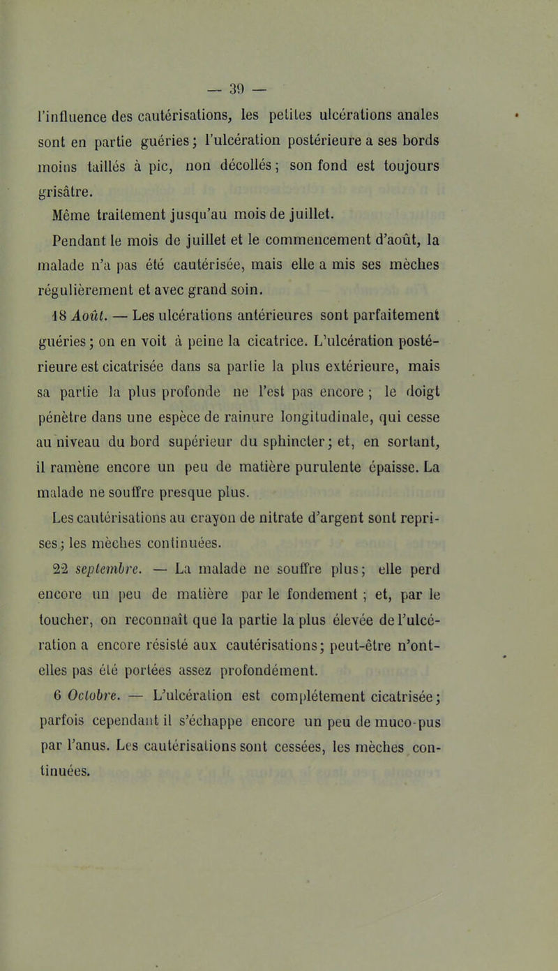 l'influence des cautérisations, les petites ulcérations anales sont en partie guéries ; l'ulcération postérieure a ses bords moins taillés à pic, non décollés ; son fond est toujours grisâtre. Même traitement jusqu'au mois de juillet. Pendant le mois de juillet et le commencement d'août, la malade n'a pas été cautérisée, mais elle a mis ses mèches régulièrement et avec grand soin. 18 Août. — Les ulcérations antérieures sont parfaitement guéries ; on en voit à peine la cicatrice. L'ulcération posté- rieure est cicatrisée dans sa parlie la plus extérieure, mais sa parlie la plus profonde ne l'est pas encore ; le doigt pénètre dans une espèce de rainure longitudinale, qui cesse au niveau du bord supérieur du sphincter ; et, en sortant, il ramène encore un peu de matière purulente épaisse. La malade ne soutTre presque plus. Les cautérisations au crayon de nitrate d'argent sont repri- ses; les mèches continuées. 22 septembre. — La malade ne souffre plus; elle perd encore un peu de matière par le fondement ; et, par le toucher, on reconnaît que la partie la plus élevée de l'ulcé- ration a encore résisté aux cautérisations; peut-être n'ont- elles pas été portées assez profondément. 6 Octobre. — L'ulcération est complètement cicatrisée; parfois cependant il s'échappe encore un peu de muco-pus par l'anus. Les cautérisations sont cessées, les mèches con- tinuées.