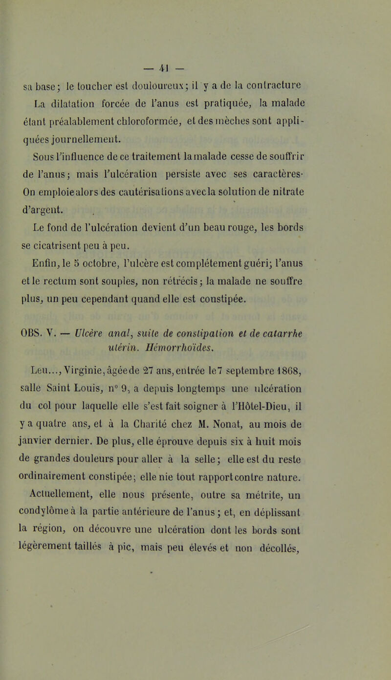 — 4-1 - sa base; le loucher est douloureux; il y a de la conlraclure La dilatation forcée de l'anus est pratiquée, la malade étant préalablement chloroformée, et des mèches sont appli- quées journellement. Sous rinfluence de ce traitement la malade cesse de souffrir de l'anus; mais Tulcéralion persiste avec ses caractères- On emploie alors des cautérisations avecla solution de nitrate d'argent. Le fond de l'ulcération devient d'un beau rouge, les bords se cicatrisent peu à peu. Enfin, le 5 octobre, l'ulcère est complètement guéri; l'anus et le rectum sont souples, non rétrécis; la malade ne souffre plus, un peu cependant quand elle est constipée. OBS. V. — Ulcère anal, suite de comlipalion et de catarrhe utérin. Hémorrho'ides. Leu..., Virginie, âgéede 27 ans,entrée le7 septembre 1868, salle Saint Louis, n° 9, a depuis longtemps une ulcération du col pour laquelle elle s'est fait soigner à l'Hôtel-Dieu, il y a quatre ans, et à la Charité chez M. Nonat, au mois de janvier dernier. De plus, elle éprouve depuis six à huit mois de grandes douleurs pour aller à la selle; elle est du reste ordinairement constipée; elle nie tout rapport contre nature. Actuellement, elle nous présente, outre sa métrite, un condylômeà la partie antérieure de l'anus ; et, en dépHssant la région, on découvre une ulcération dont les bords sont légèrement taillés à pic, mais peu élevés et non décollés.