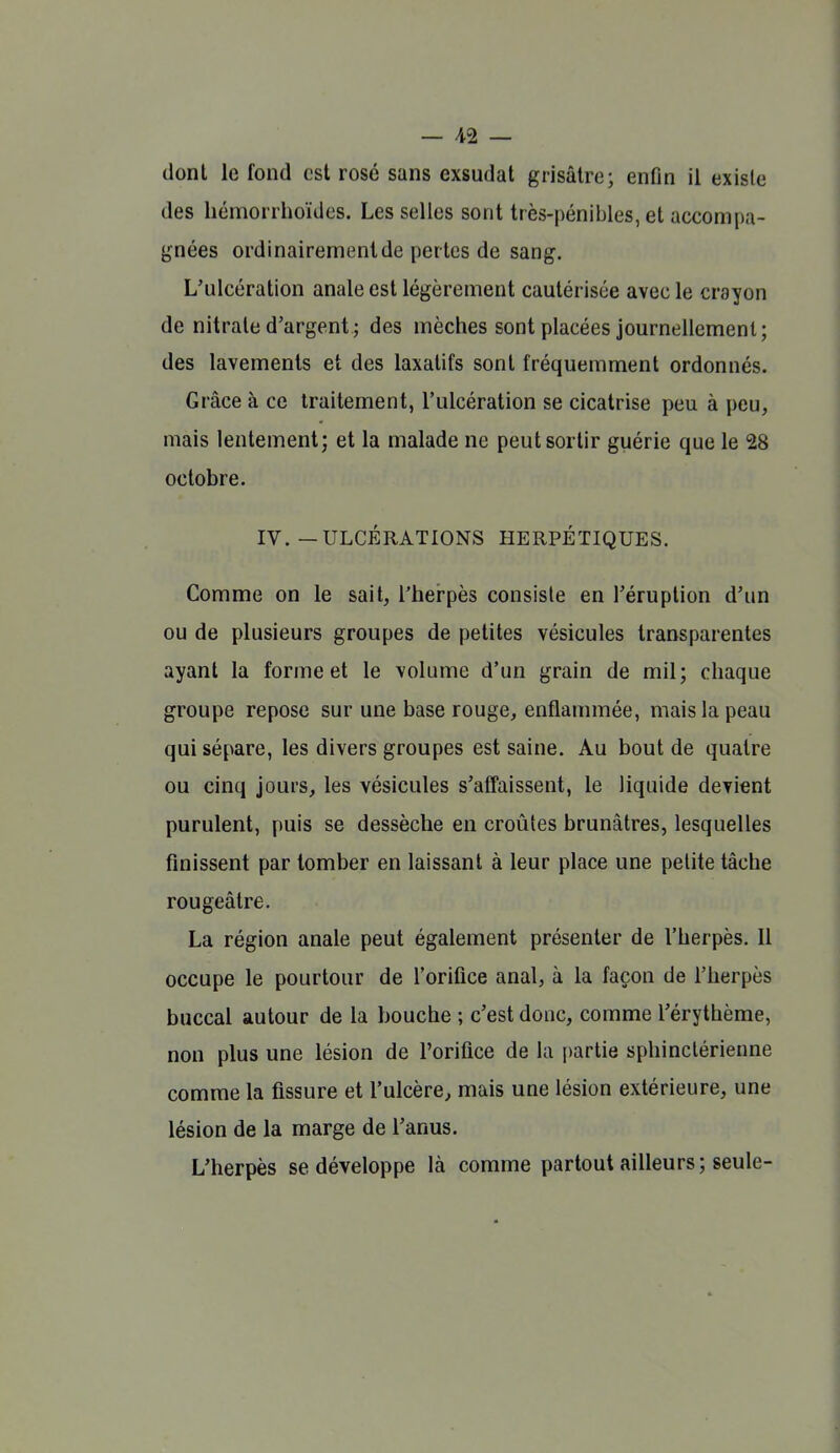 dont le fond est rosé sans exsudai grisâtre; enfin il existe des hémorrlioïdes. Les selles sont très-pénibles, et accompa- gnées ordinairementde perles de sang. L'ulcération anale est légèrement cautérisée avec le crayon de nitrate d'argent ; des mèches sont placées journellement ; des lavements et des laxatifs sont fréquemment ordonnés. Grâce à ce traitement, l'ulcération se cicatrise peu à peu, mais lentement; et la malade ne peut sortir guérie que le 28 octobre. IV.—ULCÉRATIONS HERPÉTIQUES. Comme on le sait, l'herpès consiste en l'éruption d'un ou de plusieurs groupes de petites vésicules transparentes ayant la forme et le volume d'un grain de mil; chaque groupe repose sur une base rouge, enflammée, mais la peau qui sépare, les divers groupes est saine. Au bout de quatre ou cinq jours, les vésicules s'affaissent, le liquide devient purulent, puis se dessèche en croûtes brunâtres, lesquelles finissent par tomber en laissant à leur place une petite tâche rougeâtre. La région anale peut également présenter de l'herpès. Il occupe le pourtour de l'orifice anal, à la façon de l'herpès buccal autour de la bouche ; c'est donc, comme l'érythème, non plus une lésion de l'orifice de la [)arlie sphinclérienne comme la fissure et l'ulcère, mais une lésion extérieure, une lésion de la marge de l'anus. L'herpès se développe là comme partout ailleurs; seule-