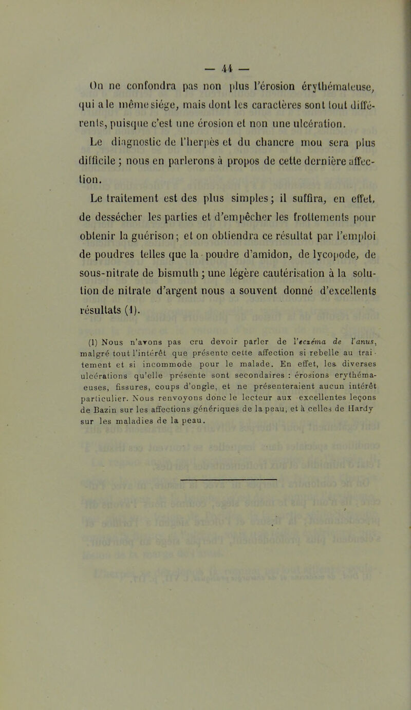 On ne confondra pas non jikis l'érosion érythémalouse, (jui aie même siège, mais dont les caractères sont lout ditfé- renlp, puisque c'est une érosion et non une ulcération. Le diagnostic de l'iierpès et du chancre mou sera plus difficile ; nous en parlerons à propos de cette dernière affec- tion. Le traitement est des plus simples; il suffira, en effet, de dessécher les parties et d'empêcher les frottements pour obtenir la guérison; et on obtiendra ce résultat par rem[)loi de poudres telles que la poudre d'amidon, de lycopode, de sous-nitrate de bismuth ; une légère cautérisation à la solu- tion de nitrate d'argent nous a souvent donné d'excellents résultats (1). (1) Nous n'ayons pas cru devoir parler de Vecxétna de l'anus, malgré tout l'intérêt que présente cette affection si rebelle au trai- tement et si incommode pour le malade. En effet, les diverses ulcérations qu'elle présente sont secondaires : érosions erylhéma- euses, fissures, coups d'ongle, et ne présenteraient aucun intérêt parliculier. Nous renvoyons donc le lecteur aus excellentes leçons de Bazin sur les affections génériques de la peau, et à celles de Hardy sur les maladies de la peau.