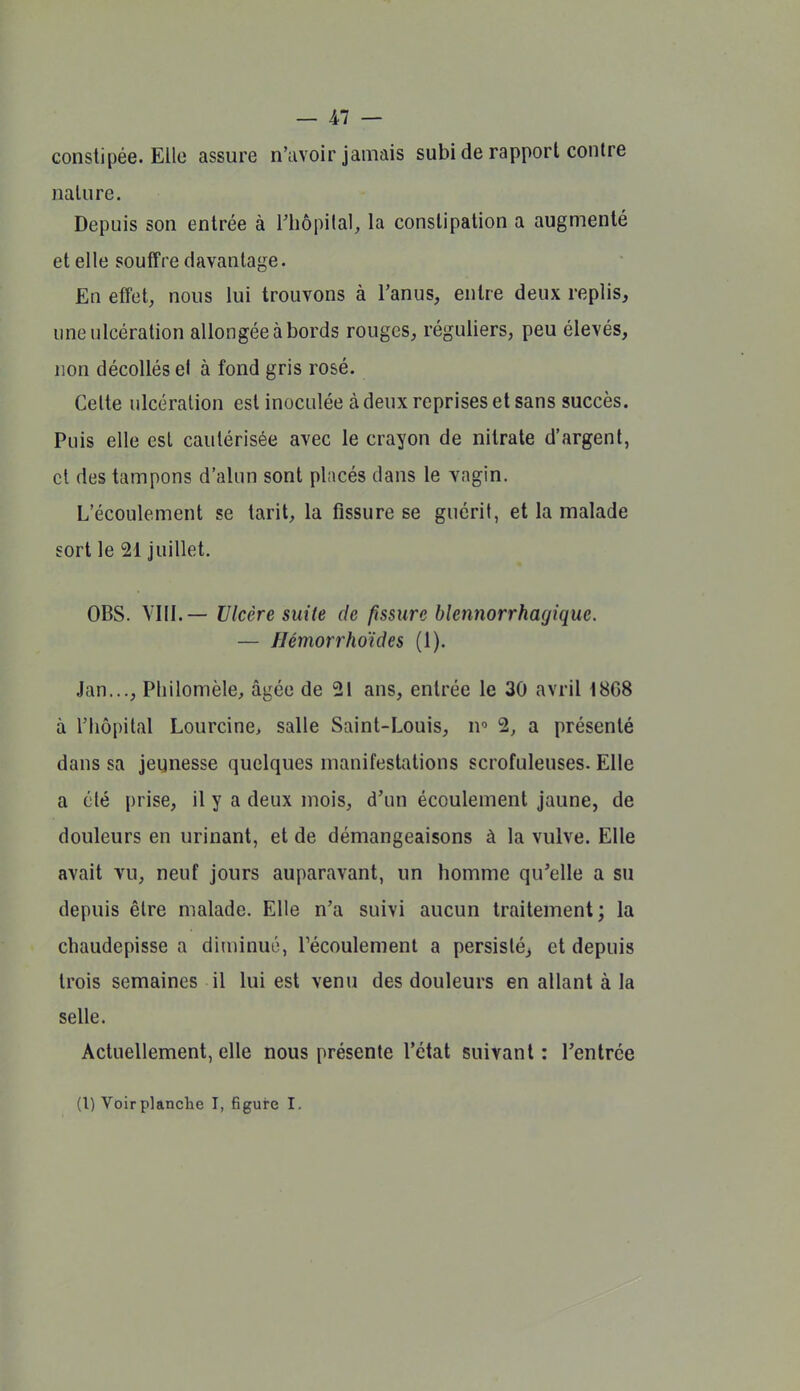 constipée. Elle assure n'avoir jamais subi de rapport contre nature. Depuis son entrée à Thopilal, la constipation a augmenté et elle souffre davantage. En effet, nous lui trouvons à l'anus, entre deux replis, une ulcération allongée à bords rouges, réguliers, peu élevés, non décollés el à fond gris rosé. Celte ulcération est inoculée à deux reprises et sans succès. Puis elle est cautérisée avec le crayon de nitrate d'argent, cl des tampons d'alun sont pliicés dans le vagin. L'écoulement se tarit, la fissure se guérit, et la malade sort le 21 juillet. OBS. VIII.— Ulcère suite de fissure blennorrhagique. — Hémorrhoïdes (1). Jan..., Pliilomèle, âgée de 21 ans, entrée le 30 avril 1868 à l'hôpital Lourcine, salle Saint-Louis, n 2, a présenté dans sa jeunesse quelques manifestations scrofuleuses. Elle a été prise, il y a deux mois, d'un écoulement jaune, de douleurs en urinant, et de démangeaisons à la vulve. Elle avait vu, neuf jours auparavant, un homme qu'elle a su depuis être malade. Elle n'a suivi aucun traitement; la chaudepisse a diminué, récoulement a persisté^ et depuis trois semaines il lui est venu des douleurs en allant à la selle. Actuellement, elle nous présente l'état suivant : l'entrée (l) Voirplanclie I, figure I.
