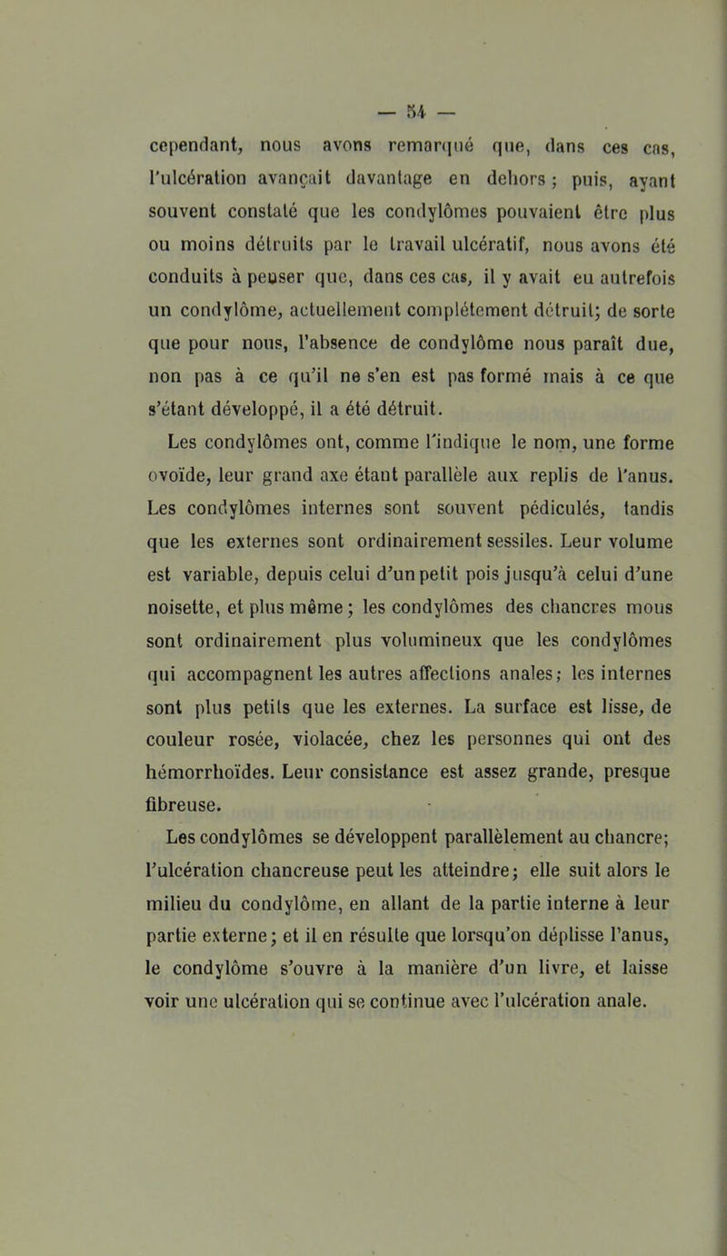 cependant, nous avons remaniné que, dans ces cas, l'ulcération avançait davantage en dehors ; puis, ayant souvent constaté que les condylômes pouvaient être plus ou moins détruits par le travail ulcératif, nous avons été conduits à peuser que, dans ces cas, il y avait eu autrefois un condylôme, actuellement complètement détruit; de sorte que pour nous, l'absence de condylômc nous paraît due, non pas à ce qu'il ne s'en est pas formé mais à ce que s'étant développé, il a été détruit. Les condylômes ont, comme l'indique le nom, une forme ovoïde, leur grand axe étant parallèle aux replis de l'anus. Les condylômes internes sont souvent pédiculés, tandis que les externes sont ordinairement sessiles. Leur volume est variable, depuis celui d'un petit pois jusqu'à celui d'une noisette, et plus même; les condylômes des chancres mous sont ordinairement plus volumineux que les condylômes qui accompagnent les autres affections anales; les internes sont plus petits que les externes. La surface est lisse, de couleur rosée, violacée, chez les personnes qui ont des hémorrhoïdes. Leur consistance est assez grande, presque fibreuse. Les condylômes se développent parallèlement au chancre; l'ulcération chancreuse peut les atteindre; elle suit alors le milieu du condylôme, en allant de la partie interne à leur partie externe; et il en résulte que lorsqu'on déplisse l'anus, le condylôme s'ouvre à la manière d'un livre, et laisse voir une ulcération qui se continue avec l'ulcération anale.