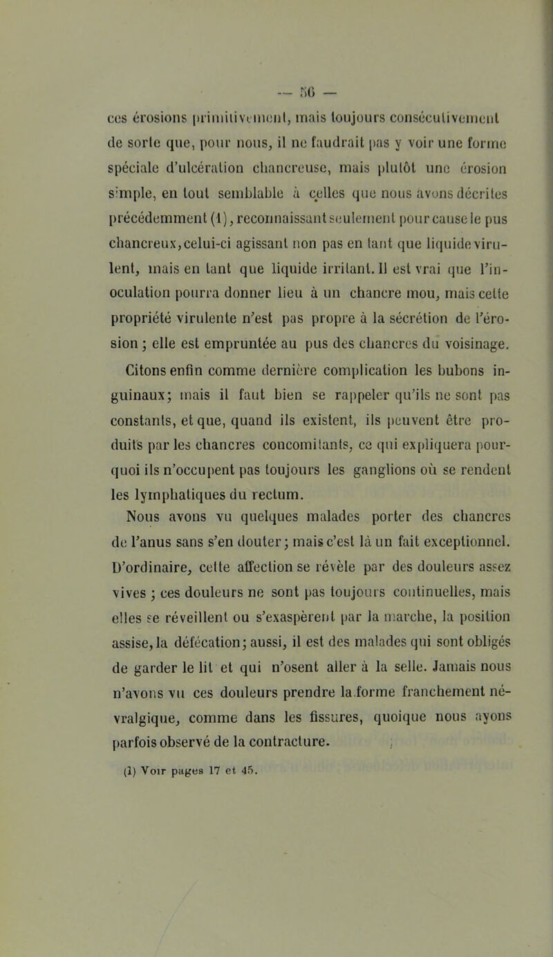 — .% — cos érosions prinruivcmonl, mais toujours consécutivomciil de sorle que, pour nous, il ne faudrait pas y voir une forme spéciale d'ulcération cliancreuse, mais plutôt une érosion simple, en tout semblable à celles que nous avons décrites précédemment (1), reconnaissant seulement |)our cause le pus chancreux, celui-ci agissant non pas en tant que liquide viru- lent, mais en tant que liquide irritant. 11 est vrai que Tin- oculation pourra donner lieu à un chancre mou, mais cette propriété virulente n'est pas propre à la sécrétion de Téro- sion ; elle est empruntée au pus des chancres du voisinage. Citons enfin comme dernière complication les bubons in- guinaux; mais il faut bien se rappeler qu'ils ne sont pas constants, et que, quand ils existent, ils peuvent être pro- duits par les chancres concomitants, ce qui expliquera pour- quoi ils n'occu|)ent pas toujours les ganglions où se rendent les lymphatiques du rectum. Nous avons vu quelques malades porter des chancres de Fanus sans s'en douter; mais c'est là un fait exceptionnel. D'ordinaire, celte affection se révèle par des douleurs assez vives ; ces douleurs ne sont pas toujours continuelles, mais elles ee réveillent ou s'exaspèrent par la marche, la position assise, la défécation; aussi, il est des malades qui sont obligés de garder le lit et qui n'osent aller à la selle. Jamais nous n'avons vu ces douleurs prendre la.forme franchement né- vralgique, comme dans les fissures, quoique nous ayons parfois observé de la contracture.