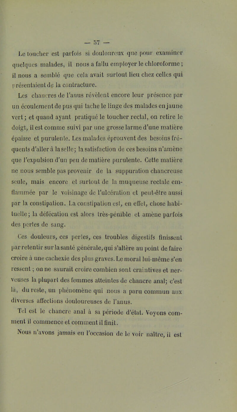 Lo toucher est parfois si tlouloiuvux que pour exaininor quelques malades, il nous a fallu employer le chloroforme ; il nous a semblé que cela avait surtout lieu chez celles qui présentaient de la contracture. Les chancres de l'anus révèlent encore leur présence par un écoulement de pus (jui tache le linge des malades en jaune vert; et quand ayant pratiqué le toucher rectal, on retire le doigt, il est comme suivi par une grosse larme d'une matière épaisse et purulente. Les malades éprouvent des besoins fré- quents d'aller à la selle; la satisfaction de ces besoins n'amène que l'expulsion d'un peu de matière purulente. Cette matière ne nous semble pas provenir de la suppuration chancreuse seule, mais encore et surtout de la muqueuse rectale em- flammée par le voisinage de l'ulcération et peut-être aussi par la constipation. La constipation esl, en effet, chose habi- tuelle ; la défécation est alors très-pénible et amène parfois des pertes de sang. Ces douleurs, ces perles, ces troubles digestifs finissent par retentir surlasanté êénérale,qui s'altère au point de faire croire à une cachexie des plus graves. Le moral lui-même s'en ressent ; ou ne saurait croire combien sont craintives et ner- veuses la plupart des femmes atteintes de chancre anal; c'est là, du reste, un phénomène qui nous a paru commun aux diverses affections douloureuses de l'anus. Tel est le chancre anal à sa période d'état. Voyons com- ment il commence et comment il finit. Nous n'avons jamais eu l'occasion de le voir naître, il est