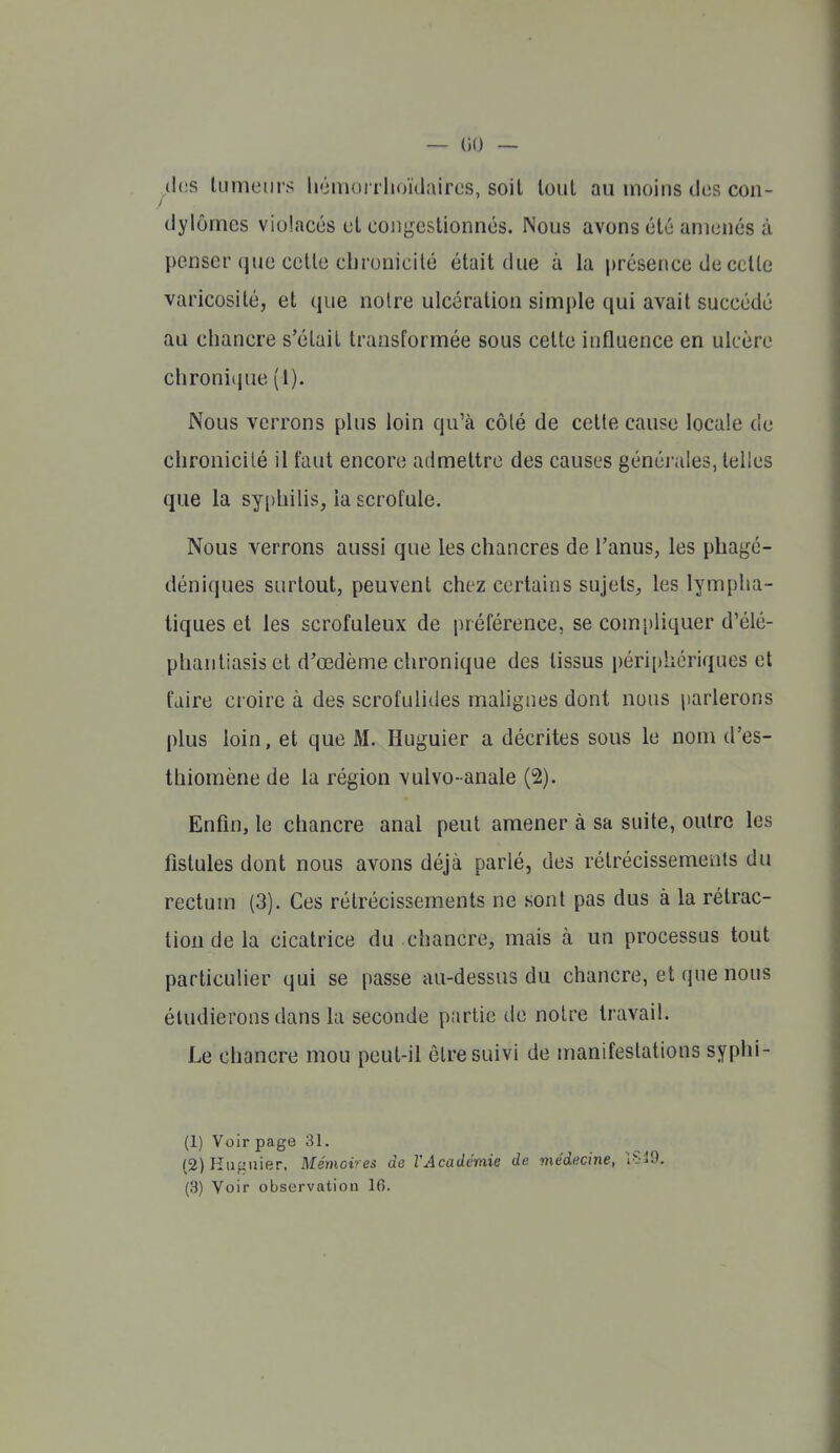 (les tumeurs liémorrhoïdaircs, soit tout au moins des con- (Jylômes violacés et coiib^estionnés. Nous avons été amenés à penser que cette clirouicilé était due à la présence de celte varicosilé, et que notre ulcération simple qui avait succédé au chancre s'était transformée sous cette influence en ulcère chroniiiue (1). Nous verrons plus loin qu'à côté de cette cause locale de chronicilé il faut encore admettre des causes généi'ales, telles que la sy[)hilis, la scrofule. Nous verrons aussi que les chancres de l'anus, les phagé- déniques surtout, peuvent chez certains sujets, les lympha- tiques et les scrofuleux de préférence, se compliquer d'élé- phantiasis et d'œdème chronique des tissus périphériques et faire croire à des scrofulides malignes dont nous parlerons plus loin, et que M. Huguier a décrites sous le nom d'es- thiomène de la région vulvo- anale (2). Enfin, le chancre anal peut amener à sa suite, outre les fistules dont nous avons déjà parlé, des rétrécissements du rectum (3). Ces rétrécissements ne sont pas dus à la rétrac- tion de la cicatrice du chancre, mais à un processus tout particulier qui se passe au-dessus du chancre, et que nous étudierons dans la seconde partie de notre travail. Le chancre mou peut-il èlre suivi de manifestations syphi- (1) Voir page 31. (2) lîiifiuier. Mémoires de l'Académie de médecine, Sid.