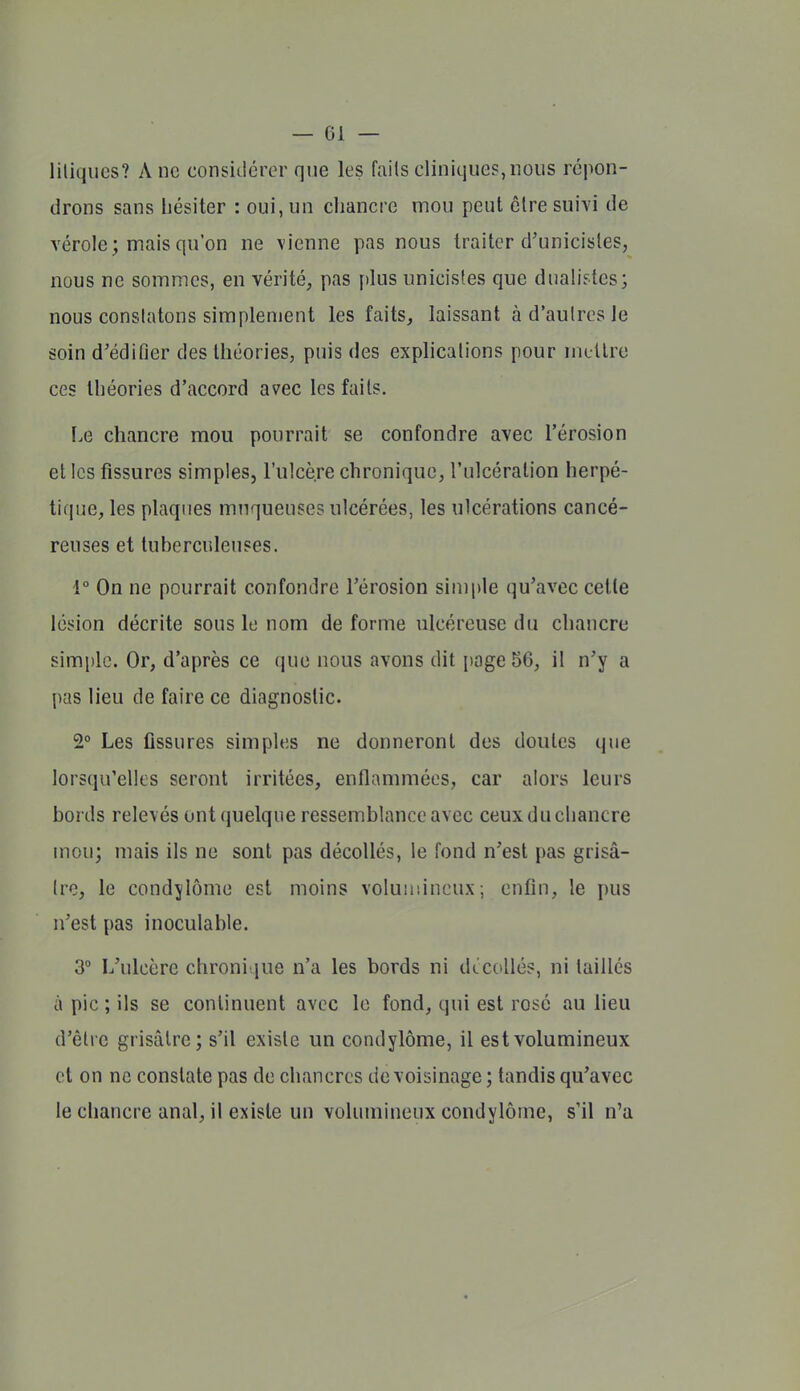 liliqiics? A ne considérer que les fails cliniques,nous répon- drons sans hésiter : oui, un chancre mou peut êlre suivi de vérole; mais qu'on ne vienne pas nous traiter d'unicisles, nous ne sommes, en vérité, pas plus unicisfes que dualistes; nous conslatons simplement les faits, laissant à d'autres le soin d'édifier des théories, puis des explications pour mellrc ces théories d'accord avec les faits. Le chancre mou pourrait se confondre avec l'érosion et les fissures simples, l'ulcère chronique, l'ulcération herpé- tique, les plaques muqueuses ulcérées, les ulcérations cancé- reuses et tuberculeuses. 1° On ne pourrait confondre l'érosion simple qu'avec cette lésion décrite sous le nom déforme ulcéreuse du chancre simple. Or, d'après ce que nous avons dit page 56, il n'y a pas lieu de faire ce diagnostic. 2° Les fissures simples ne donneront des doutes que lorsqu'elles seront irritées, enflammées, car alors leurs bords relevés ont quelque ressemblance avec ceux du chancre mou; mais ils ne sont pas décollés, le fond n'est pas grisâ- tre, le condylôme est moins voluir.ineux; enfin, le pus n'est pas inoculable. 3° L'ulcère chronique n'a les bords ni dtcollés, ni taillés à pic ; ils se continuent avec le fond, qui est rosé au lieu d'être grisâtre; s'il existe un condylôme, il est volumineux et on ne constate pas de chancres de voisinage; tandis qu'avec le chancre anal, il existe un volumineux condylôme, s'il n'a