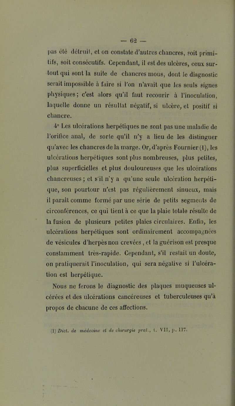 pas été délriiil, et on constate d'autres chancres, eoit primi- tifs, soit consécutifs. Cependant, il est des ulcères, ceux sur- tout qui sont la suite de chancres mous, dont le diagnostic serait impossible à faire si l'on n'avait que les seuls signes physiques; c'est alors qu'il faut recourir à l'inoculalion, lafiuelle donne un résultat négatif, si ulcère, et positif si chancre. 4° Les ulcérations herpétiques ne sont pas une maladie de l'orifice anal, de sorte qu'il n'y a heu de les distinguer qu'avec les chancres de la marge. Or, d'après Fournier (1), les ulcérations herpétiques sont plus nombreuses, plus petites, plus superficielles et plus douloureuses que les ulcérations chancreuses ; et s'il n'y a qu'une seule ulcération herpéti- que, son pourtour n'est pas régulièrement sinueux, mais il paraît comme formé par une série de petits segments de circonférences, ce qui tient à ce que la plaie totale résulte de la fusion de plusieurs petites plaies circulaires. Enfin, les ulcérations herpétiques sont ordinairement accompagnées de vésicules d'herpès non crevées , et la guérison est presque constamment très-rapide. Cependant, s'il restait un doute, on pratiquerait l'inoculation, qui sera négative si l'ulcéra- tion est herpétique. Nous ne ferons le diagnostic des plaques muqueuses ul- cérées et des ulcérations cancéreuses et tuberculeuses qu'à propos de chacune de ces affections. [l] DM. de médecine et de chirurgie frai., l. VII, p. 117.