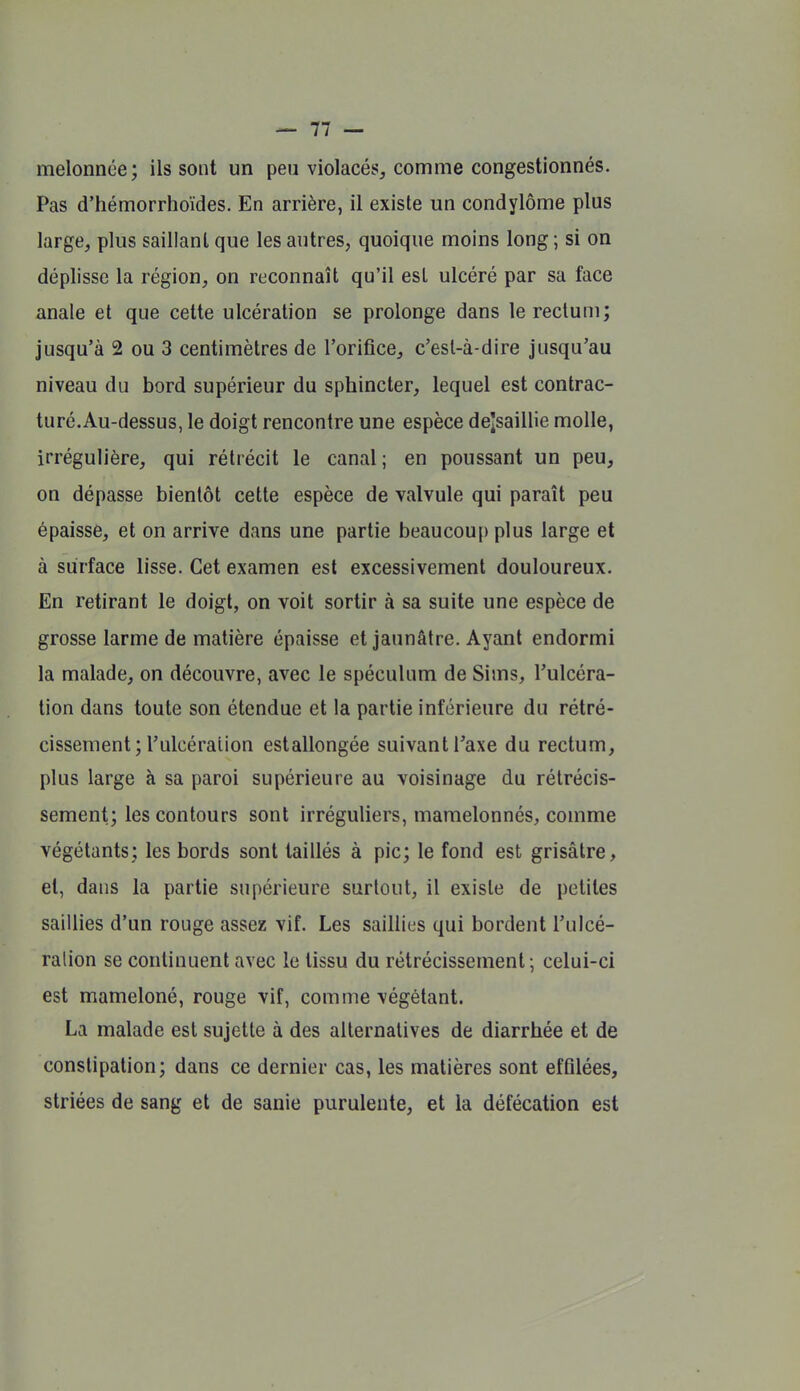 melonnée; ils sont un peu violacés, comme congestionnés. Pas d'hémorrhoïdes. En arrière, il existe un condylôme plus large, plus saillant que les autres, quoique moins long ; si on déplisse la région, on reconnaît qu'il est ulcéré par sa face anale et que cette ulcération se prolonge dans lerecluni; jusqu'à 2 ou 3 centimètres de l'orifice, c'est-à-dire jusqu'au niveau du bord supérieur du sphincter, lequel est contrac- turé.Au-dessus, le doigt rencontre une espèce dejsaillie molle, irrégulière, qui rétrécit le canal; en poussant un peu, on dépasse bientôt cette espèce de valvule qui paraît peu épaisse, et on arrive dans une partie beaucouf) plus large et à surface lisse. Cet examen est excessivement douloureux. En retirant le doigt, on voit sortir à sa suite une espèce de grosse larme de matière épaisse et jaunâtre. Ayant endormi la malade, on découvre, avec le spéculum de Sims, l'ulcéra- tion dans toute son étendue et la partie inférieure du rétré- cissement; l'ulcéraiion estallongée suivant l'axe du rectum, plus large à sa paroi supérieure au voisinage du rétrécis- sement; les contours sont irréguliers, mamelonnés, comme végétants; les bords sont taillés à pic; le fond est grisâtre, et, dans la partie supérieure surtout, il existe de petites saillies d'un rouge assez vif. Les saillies qui bordent l'ulcé- raiion se continuent avec le tissu du rétrécissement ; celui-ci est mameloné, rouge vif, comme végétant. La malade est sujette à des alternatives de diarrhée et de constipation; dans ce dernier cas, les matières sont effilées, striées de sang et de sanie purulente, et la défécation est