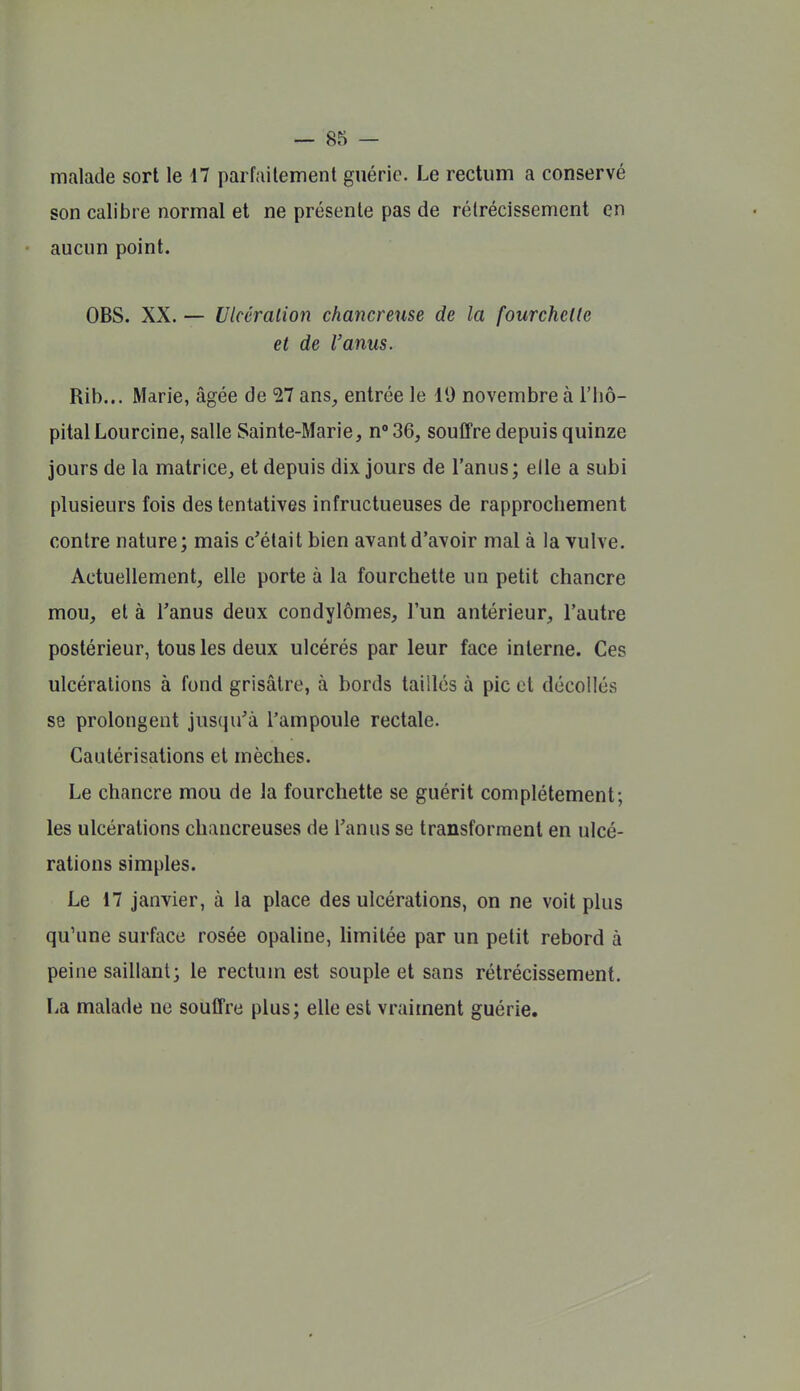 malade sort le 17 parfaitement guérie. Le rectum a conservé son calibre normal et ne présente pas de rétrécissement en aucun point. OBS. XX. — Ulcéralion chancrense de la fourchetlc et de l'anus. Rib... Marie, âgée de 27 ans, entrée le 19 novembre à l'hô- pital Lourcine, salle Sainte-Marie, n^SQ, souffre depuis quinze jours de la matrice, et depuis dix jours de l'anus ; elle a subi plusieurs fois des tentatives infructueuses de rapprochement contre nature; mais c'était bien avant d'avoir mal à la vulve. Actuellement, elle porte à la fourchette un petit chancre mou, et à Tanus deux condylômes, l'un antérieur, l'autre postérieur, tous les deux ulcérés par leur face interne. Ces ulcérations à fond grisâtre, à bords taillés à pic et décollés se prolongent jusqu'à l'ampoule rectale. Cautérisations et mèches. Le chancre mou de la fourchette se guérit complètement; les ulcérations chancreuses de l'anus se transforment en ulcé- rations simples. Le 17 janvier, à la place des ulcérations, on ne voit plus qu'une surface rosée opaline, hmitée par un petit rebord à peine saillant; le rectum est souple et sans rétrécissement. La malade ne souffre plus; elle est vraiment guérie.