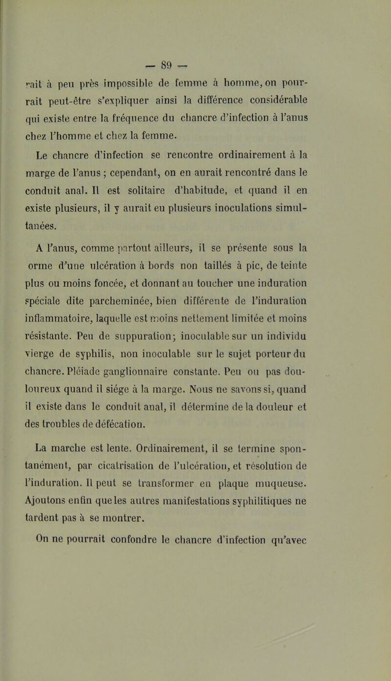 •-ail à peu près impossible de femme à homme, on pour- rait peut-être s'expliquer ainsi la différence considérable qui existe entre la fréquence du chancre d'infection à l'anus chez Thomme et chez la femme. Le chancre d'infection se rencontre ordinairement à la marge de l'anus ; cependant, on en aurait rencontré dans le conduit anal. Il est solitaire d'habitude, et quand il en existe plusieurs, il y aurait eu plusieurs inoculations simul- tanées. A Tanus, comme partout ailleurs, il se présente sous la orme d'une ulcération à bords non taillés à pic, de teinte plus ou moins foncée, et donnant au toucher une induration spéciale dite parcheminée, bien différente de l'induration inflammatoire, laquelle est moins nettement limitée et moins résistante. Peu de suppuration; inoculable sur un individu vierge de syphilis, non inoculable sur le sujet porteur du chancre. Pléiade ganglionnaire constante. Peu ou pas dou- loureux quand il siège à la marge. Nous ne savons si, quand il existe dans le conduit anal, il détermine de la douleur et des troubles de défécation. La marche est lente. Ordinairement, il se termine spon- tanément, par cicatrisation de l'ulcération, et résolution de l'induration. Il peut se transformer en plaque muqueuse. Ajoutons enfin que les autres manifestations syphilitiques ne tardent pas à se montrer. On ne pourrait confondre le chancre d'infection qu'avec