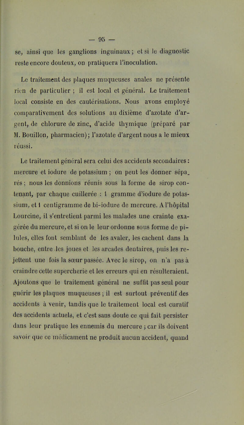 se, ainsi que les ganglions inguinaux; et si le diaguoslic reste encore douteux, on pratiquera l'inoculation. Le traitement des plaques muqueuses anales ne présente rien de particulier ; il est local et général. Le traitement local consiste en des cautérisations. Nous avons employé comparativement des solutions au dixième d'azotate d'ar- gent, de chlorure de zinc, d'acide Ihymique (préparé par M. Bouillon, pharmacien); l'azotate d'argent nous a le mieux réussi. Le traitement général sera celui des accidents secondaires : mercure et iodure de potassium ; on peut les donner sépa_ rés ; nous les donnions réunis sous la forme de sirop con- tenant, par chaque cuillerée : 1 gramme d'iodure de potas- sium, et i centigramme de hi-iodure de mercure. A l'hôpital Lourcine, il s'entretient parmi les malades une crainte exa- gérée du mercure, et si on le leur ordonne sous forme de pi- lules, elles font semblant de les avaler, les cachent dans la bouche, entre les joues et les arcades dentaires, puis les re- jettent une fois la sœur passée. Avec le sirop, on n'a pas à craindre cette supercherie et les erreurs qui en résulteraient. Ajoutons que le traitement général ne suffit pas seul pour guérir les plaques muqueuses ; il est surtout préventif des accidents à venir, tandis que le traitement local est curatif des accidents actuels, et c'est sans doute ce qui fait persister dans leur pratique les ennemis du mercure ; car ils doivent savoir que ce médicament ne produit aucun accident, quand