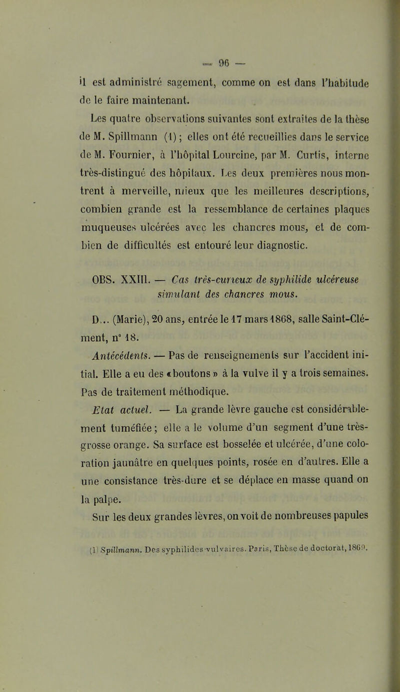 il est adminislrtî sagement, comme on est dans l'habitude de le faire maintenant. Les quatre observations suivantes sont extraites de la thèse de M. Spillmann (1) ; elles ont été recueillies dans le service de M. Fournier, à l'hôpital Lourclne, par M. Curtis, interne très-distingué des hôpitaux. l es deux premières nous mon- trent à merveille, njieux que les meilleures descriptions, combien grande est la ressemblance de certaines plaques muqueuses ulcérées avec les chancres mous, et de com- bien de difficultés est entouré leur diagnostic. OBS. XXIIl. — Cas très-cuneux de syphilide ulcéreuse simulant des chancres mous. D... (Marie), 20 ans, entrée le 17 mars 4868, salle Saint-Clé- ment, n° 48. Antécédents. — Pas de renseignements sur Taccident ini- tial. Elle a eu des c boutons » à la vulve il y a trois semaines. Pas de traitement méthodique. Etat actuel. — La grande lèvre gauche est considérable- ment tuméfiée; elle a le volume d'un segment d'une très- grosse orange. Sa surface est bosselée et ulcérée, d'une colo- ration jaunâtre en quelques points, rosée en d'autres. Elle a une consistance très-dure et se déplace en masse quand on la palpe. Sur les deux grandes lèvres, on voit de nombreuses papules (1) Spillmann. Des syphilidcs vulvaircs. Paris, Thèse de doctorat, 186P.