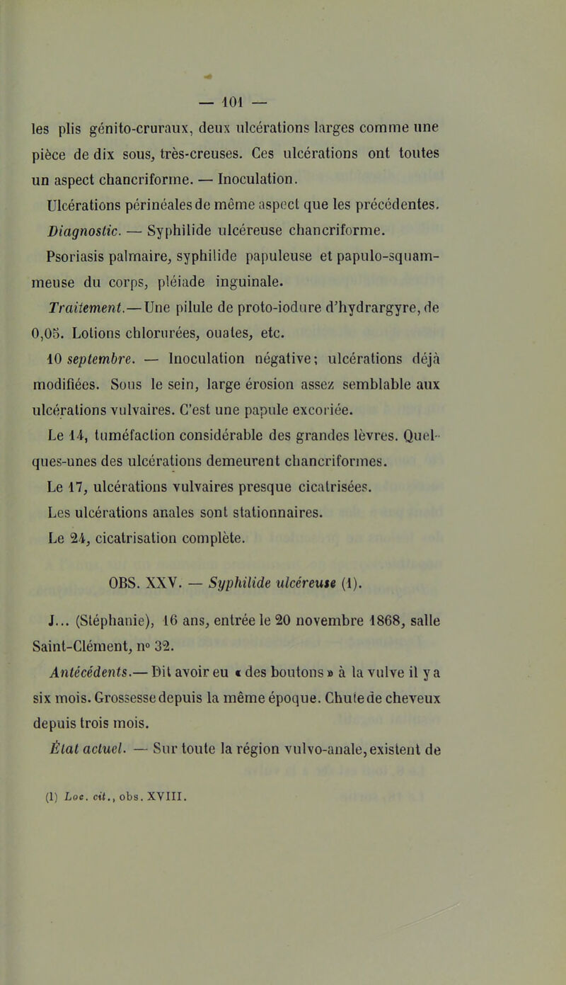 — 104 — les plis génito-cruraux, deux ulcérations larges comme une pièce de dix sous, très-creuses. Ces ulcérations ont toutes un aspect chancriforme. — Inoculation. Ulcérations périnéalesde même aspect que les précédentes. Diagnostic. — Syphilide ulcéreuse chancriforme. Psoriasis palmaire, syphilide papuleuse et papulo-squam- meuse du corps, pléiade inguinale. Traitement.—Une pilule de proto-iodiire d'hydrargyre, de 0,05. Lotions chlorurées, ouates, etc. i(i septembre. — Inoculation négative; ulcérations déjà modifiées. Sous le sein, large érosion assez semblable aux ulcérations vulvaires. C'est une papule excoriée. Le 44, tuméfaction considérable des grandes lèvres. Quel- ques-unes des ulcérations demeurent chancriformes. Le 47, ulcérations vulvaires presque cicatrisées. Les ulcérations anales sont stationnaires. Le 24, cicatrisation complète. OBS. XXV. — Syphilide ulcéreuse (4). J... (Stéphanie), 16 ans, entrée le 20 novembre 4868, salle Saint-Clément, n» 32. Antécédents.— Dit avoir eu t des boutons » à la vulve il y a six mois. Grossesse depuis la même époque. Chute de cheveux depuis trois mois. État actuel. — Sur toute la région vulvo-anale, existent de