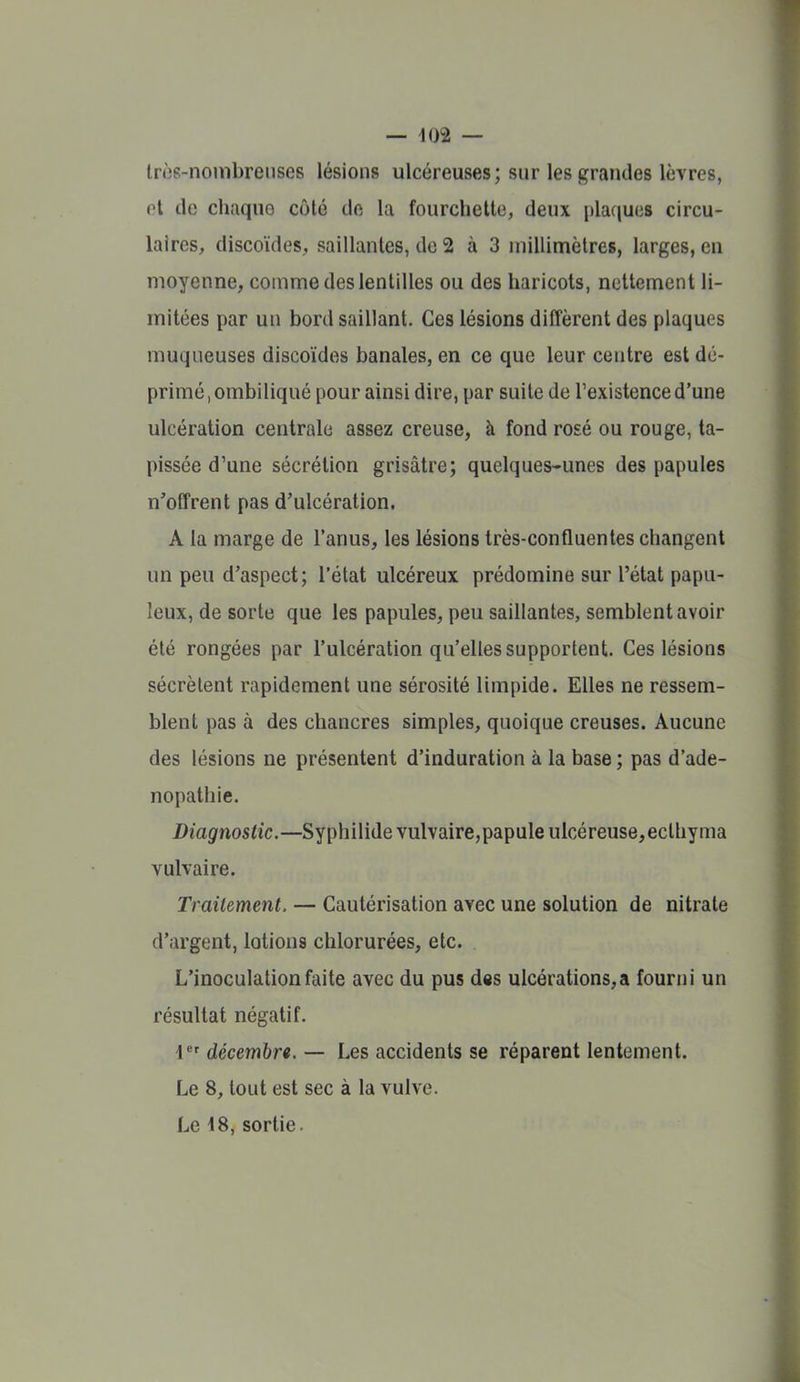lr»38-nojnbrenses lésions ulcéreuses; sur les grandes lèvres, ot de chaque côté de la fourchette, deux plaques circu- laires, discoïdes, saillantes, de 2 à 3 millimètres, larges, en moyenne, comme des lentilles ou des haricots, nettement li- mitées par un bord saillant. Ces lésions diffèrent des plaques muqueuses discoïdes banales, en ce que leur centre est dé- primé , ombiliqué pour ainsi dire, par suite de l'existence d'une ulcération centrale assez creuse, à fond rosé ou rouge, ta- pissée d'une sécrétion grisâtre; quelques-unes des papules n'offrent pas d'ulcération. A la marge de l'anus, les lésions très-confluentes changent un peu d'aspect; l'état ulcéreux prédomine sur l'état papu- leux, de sorte que les papules, peu saillantes, semblent avoir été rongées par l'ulcération qu'elles supportent. Ces lésions sécrètent rapidement une sérosité limpide. Elles ne ressem- blent pas à des chancres simples, quoique creuses. Aucune des lésions ne présentent d'induration à la base ; pas d'ade- nopathie. Diagnostic.—Syphilide vulvaire,papule ulcéreuse, ecthyma vulvaire. Traitement. — Cautérisation avec une solution de nitrate d'argent, lotions chlorurées, etc. L'inoculation faite avec du pus dss ulcérations,a fourni un résultat négatif. 1^' décembre. — Les accidents se réparent lentement. Le 8, tout est sec à la vulve. Le i8, sortie.